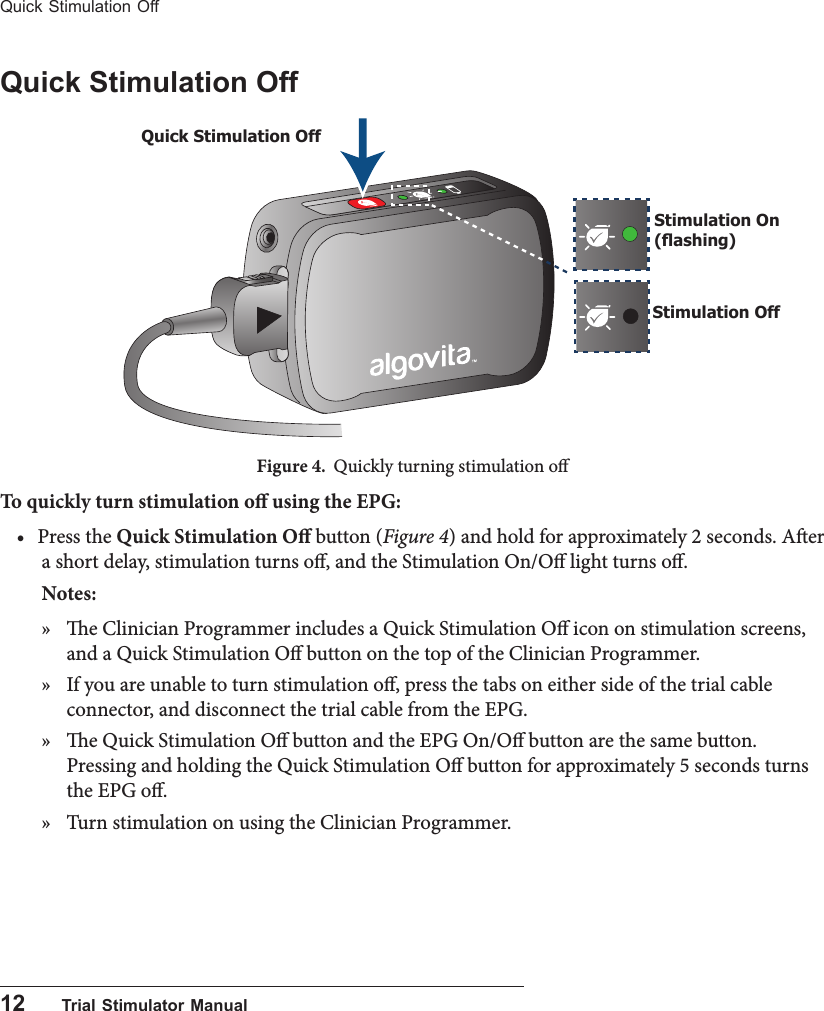 12      Trial Stimulator ManualQuick Stimulation OffQuick Stimulation OffFigure 4.  Quickly turning stimulation oTo quickly turn stimulation o using the EPG:• Press the Quick Stimulation O button (Figure 4) and hold for approximately 2 seconds. Aer a short delay, stimulation turns o, and the Stimulation On/O light turns o.Notes:  » e Clinician Programmer includes a Quick Stimulation O icon on stimulation screens, and a Quick Stimulation O button on the top of the Clinician Programmer. » If you are unable to turn stimulation o, press the tabs on either side of the trial cable connector, and disconnect the trial cable from the EPG.  » e Quick Stimulation O button and the EPG On/O button are the same button. Pressing and holding the Quick Stimulation O button for approximately 5 seconds turns the EPG o.  » Turn stimulation on using the Clinician Programmer.Stimulation OffStimulation On (ashing)Quick Stimulation Off