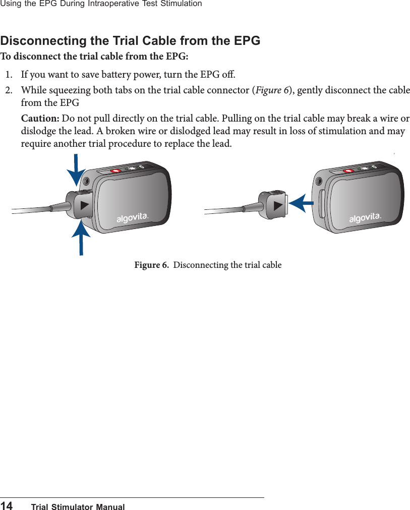 14      Trial Stimulator ManualUsing the EPG During Intraoperative Test StimulationDisconnecting the Trial Cable from the EPGTo disconnect the trial cable from the EPG:1.  If you want to save battery power, turn the EPG o.2.   While squeezing both tabs on the trial cable connector (Figure 6), gently disconnect the cable from the EPGCaution: Do not pull directly on the trial cable. Pulling on the trial cable may break a wire or dislodge the lead. A broken wire or dislodged lead may result in loss of stimulation and may require another trial procedure to replace the lead.Figure 6.  Disconnecting the trial cable