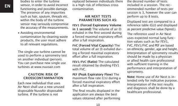 10 bodies to enter the turbine   sensor, in order to avoid incorrect functioning and possible damage.   The presence of any impurities   such as hair, sputum, threads etc. within the body of the turbine   sensor may seriously compromise  the accuracy of the measurements.• Avoiding environmental    contamination by cleaning waste   products, the user must adhere   to all relevant regulations.The single use turbine cannot be used to perform a spirometry test on another individual (person). You can purchase new single use turbines at www.nuvoair.comCAUTION: RISK OF  CROSSCONTAMINATIONEach new individual that uses Air Next shall use a new unused disposable NuvoAir disposable turbine. If the turbine is not replaced between individuals there is a high risk of infectious cross contamination.AIR NEXT TESTS  PARAMETERS SUCH AS:FEV1 (Forced Expiratory Volume in 1 second) The volume of air (l) exhaled in the rst second during a forced maximal expiratory eort after a full inspiration.FVC (Forced Vital Capacity) The total volume of air (l) exhaled dur-ing a forced maximal expiratory eort after a full inspiration.FEV1/FVC (Ratio) The calculated result obtained by dividing FEV1with FVC.PEF (Peak Expiratory Flow) The maximum ow rate (l/s) during a forced maximal expiratory eort after a full inspiration.The nal results displayed in the application are always the best values obtained after performingthe desired number of tests included in a session. The rec-ommended number of tests per session is 3, however the user can perform up to 8 tests.Displayed test are compared to a reference table (GLI) and displayed as percent predictive value (%pred.).The reference used in Air Next uses expected normal lung func-tion values such as for FEV1,FVC, FEV1/FVC and PEF are based on ethnicity, gender, age and height.Interpretation of spirometry results should be made by a physician or allied health care professional with sucient training in the performance and interpretation of spirometry.Note: Home use of Air Next is in-tended only for indicative purpose. Interpretation of the test results and diagnosis shall be done by ahealthcare professional.EN