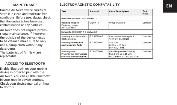 11MAINTENANCEHandle Air Next device carefully.Store it in clean and moisture free conditions. Before use, always check that the device is free from dust, contamination or any particles.Air Next does not require profes-sional maintenance. If, however, the outside of the device needs to be cleaned make sure to only use a damp cloth without any detergents.The batteries of Air Next are replaceable.ACCESS TO BLUETOOTHEnable Bluetooth on your mobile device in order to pair with the  Air Next. You can enable Bluetooth in your mobile device settings. Check your device manual on how to do this.ELECTROMAGNETIC COMPATABILITY EN