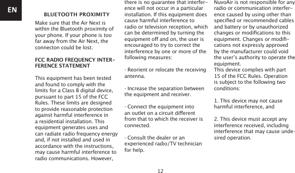 12 BLUETOOTH PROXIMITYMake sure that the Air Next is within the Bluetooth proximity of your phone. If your phone is too far away from the Air Next, the connecton could be lost.FCC RADIO FREQUENCY INTER-FERENCE STATEMENTThis equipment has been tested and found to comply with the limits for a Class B digital device, pursuant to part 15 of the FCC Rules. These limits are designed to provide reasonable protection against harmful interference in a residential installation. This equipment generates uses and can radiate radio frequency energy and, if not installed and used in accordance with the instructions, may cause harmful interference to radio communications. However, there is no guarantee that interfer-ence will not occur in a particular installation. If this equipment does cause harmful interference to radio or television reception, which can be determined by turning the equipment o and on, the user is encouraged to try to correct the interference by one or more of the following measures:· Reorient or relocate the receiving antenna.· Increase the separation between the equipment and receiver.· Connect the equipment into an outlet on a circuit dierent from that to which the receiver is connected.· Consult the dealer or an experienced radio/TV technician for help.NuvoAir is not responsible for any radio or communication interfer-ence caused by using other than specied or recommended cables and battery or by unauthorized changes or modications to this equipment. Changes or modi-cations not expressly approved by the manufacturer could void the user’s authority to operate the equipment.This device complies with part 15 of the FCC Rules. Operation is subject to the following two conditions:1. This device may not cause harmful interference, and2. This device must accept any interference received, including interference that may cause unde-sired operation.EN