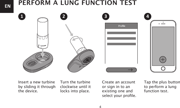 4PERFORM A LUNG FUNCTION TESTInsert a new turbine by sliding it through the device.Turn the turbineclockwise until itlocks into place.Create an account  or sign in to an  existing one and select your prole.Tap the plus buttonto perform a lung function test.1 2 3 4EN