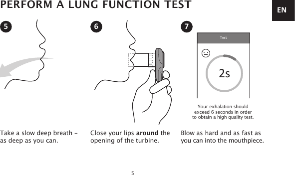 Test2s5Take a slow deep breath - as deep as you can.Close your lips around theopening of the turbine.Blow as hard and as fast as  you can into the mouthpiece.5 6 7PERFORM A LUNG FUNCTION TESTYour exhalation should  exceed 6 seconds in order  to obtain a high quality test.EN