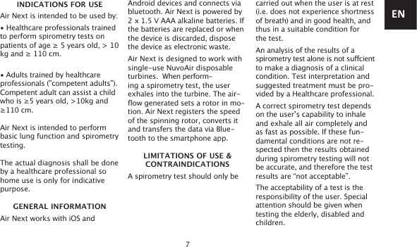 7INDICATIONS FOR USEAir Next is intended to be used by:• Healthcare professionals trained to perform spirometry tests on patients of age ≥ 5 years old, &gt; 10 kg and ≥ 110 cm.• Adults trained by healthcare professionals (”competent adults”). Competent adult can assist a child who is ≥5 years old, &gt;10kg and ≥110 cm. Air Next is intended to perform basic lung function and spirometry testing.The actual diagnosis shall be done by a healthcare professional so home use is only for indicative purpose.GENERAL INFORMATIONAir Next works with iOS and Android devices and connects via bluetooth. Air Next is powered by 2 x 1.5 V AAA alkaline batteries. If the batteries are replaced or when the device is discarded, dispose the device as electronic waste. Air Next is designed to work with single-use NuvoAir disposable turbines.  When perform- ing a spirometry test, the user  exhales into the turbine. The air- ow generated sets a rotor in mo-tion. Air Next registers the speed of the spinning rotor, converts it and transfers the data via Blue-tooth to the smartphone app.LIMITATIONS OF USE &amp;CONTRAINDICATIONSA spirometry test should only be carried out when the user is at rest (i.e. does not experience shortness of breath) and in good health, and thus in a suitable condition for the test. An analysis of the results of a spirometry test alone is not sucient to make a diagnosis of a clinical condition. Test interpretation and suggested treatment must be pro-vided by a Healthcare professional.A correct spirometry test depends on the user’s capability to inhale and exhale all air completely and as fast as possible. If these fun-damental conditions are not re-spected then the results obtained during spirometry testing will not be accurate, and therefore the test results are “not acceptable”.The acceptability of a test is the responsibility of the user. Special attention should be given whentesting the elderly, disabled and children.EN