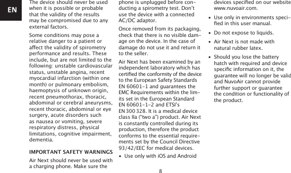 8The device should never be used when it is possible or probable that the validity of the results may be compromised due to any external factors.Some conditions may pose a relative danger to a patient or aect the validity of spirometry performance and results. These include, but are not limited to the following: unstable cardiovascularstatus, unstable angina, recent myocardial infarction (within one month) or pulmonary embolism, haemoptysis of unknown origin, recent pneumothorax, thoracic, abdominal or cerebral aneurysms, recent thoracic, abdominal or eye surgery, acute disorders such as nausea or vomiting, severe respiratory distress, physicallimitations, cognitive impairment, dementia.IMPORTANT SAFETY WARNINGSAir Next should never be used with a charging phone. Make sure the phone is unplugged before con-ducting a spirometry test. Don’t use the device with a connected AC/DC adaptor.Once removed from its packaging, check that there is no visible dam-age on the device. In the case ofdamage do not use it and return it to the seller.Air Next has been examined by an  independent laboratory which has certied the conformity of the device to the European Safety Standards EN 60601-1 and guarantees the EMC Requirements within the lim-its set in the European Standard  EN 60601-1-2 and ETSI’s EN 300 328. It is a medical device class IIa (“two a”) product. Air Next is constantly controlled during its production, therefore the product conforms to the essential require-ments set by the Council Directive 93/42/EEC for medical devices.•  Use only with iOS and Android  devices specied on our website www.nuvoair.com.•  Use only in environments speci-ed in this user manual. •  Do not expose to liquids.•  Air Next is not made with natural rubber latex.•  Should you lose the battery hatch with required and device specic information on it, the guarantee will no longer be valid and NuvoAir cannot provide further support or guarantee the condition or functionality of the product.EN