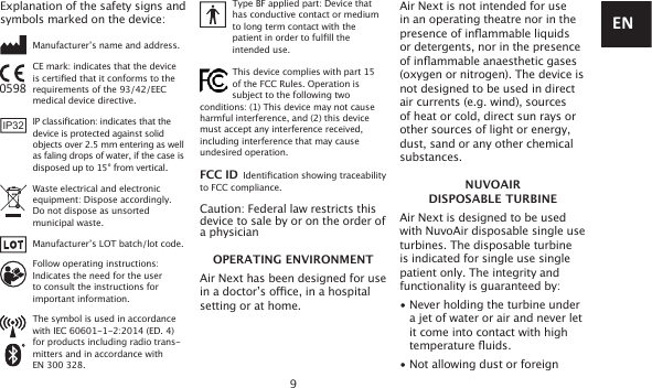 9Explanation of the safety signs and symbols marked on the device:   Manufacturer’s name and address.   CE mark: indicates that the device   is certied that it conforms to the   requirements of the 93/42/EEC   medical device directive.   IP classication: indicates that the   device is protected against solid   objects over 2.5 mm entering as well     as faling drops of water, if the case is     disposed up to 15° from vertical.   Waste electrical and electronic   equipment: Dispose accordingly.   Do not dispose as unsorted   municipal waste.   Manufacturer’s LOT batch/lot code.   Follow operating instructions:   Indicates the need for the user     to consult the instructions for   important information.   The symbol is used in accordance   with IEC 60601-1-2:2014 (ED. 4)   for products including radio trans-     mitters and in accordance with    EN 300 328.      Type BF applied part: Device that   has conductive contact or medium   to long term contact with the   patient in order to fulll the   intended use.   This device complies with part 15        of the FCC Rules. Operation is            subject to the following two conditions: (1) This device may not cause harmful interference, and (2) this device must accept any interference received, including interference that may cause undesired operation. FCC ID  Identication showing traceability to FCC compliance. Caution: Federal law restricts this device to sale by or on the order of a physicianOPERATING ENVIRONMENTAir Next has been designed for use in a doctor’s oce, in a hospital setting or at home.Air Next is not intended for use in an operating theatre nor in the presence of inammable liquids or detergents, nor in the presence of inammable anaesthetic gases (oxygen or nitrogen). The device is not designed to be used in direct air currents (e.g. wind), sources of heat or cold, direct sun rays or other sources of light or energy, dust, sand or any other chemical substances.NUVOAIR  DISPOSABLE TURBINEAir Next is designed to be used with NuvoAir disposable single use turbines. The disposable turbine is indicated for single use single patient only. The integrity and functionality is guaranteed by:• Never holding the turbine under   a jet of water or air and never let   it come into contact with high temperature uids.• Not allowing dust or foreign0598IP32EN