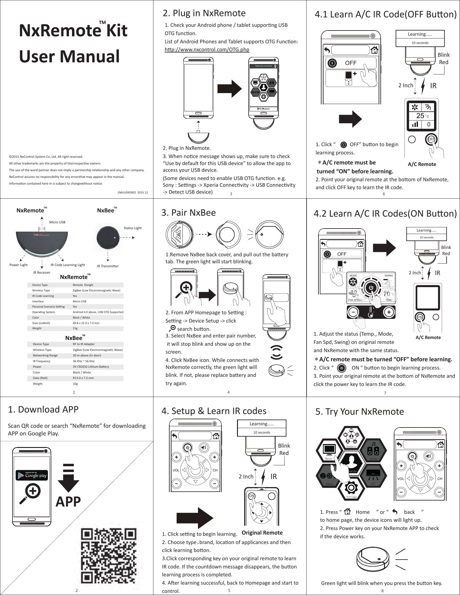 ©2015 NxControl System Co, Ltd. All right reserved.All other trademarks are the property of theirrespecve owners.The use of the word partner does not imply a partnership relaonship and any other company.NxControl assures no responsibility for any errorsthat may appear in the manual.Informaon contained here in is subject to changewithout noce. 2MUUDE0002  2015.12Device TypeWireless TypeIR Code LearningInterfacePersonal Scenario SengOperang SystemColorSizes (LxWxH)WeightRemote  DongleZigBee (Low Electronmagnec Wave)YesMicro USBYesAndroid 4.0 above, USB OTG SupportedBlack / White49.8 x 22.0 x 7.0 mm15gDevice TypeWireless TypeNetworking RangeIR FrequencyPowerColorSizes (RxH)WeightRF to IR AdapterZigBee (Low Electronmagnec Wave)30 m above (In door)36 KHz ~ 56 KHz3V CR2032 Lithium BaeryBlack / WhiteR13.0 x 7.3 mm10gPower Light IR Code Learning LightIR ReceiverMicro USBIR TransmierStatus LightNxRemote NxBeeTM TM11. Download APPAPPScan QR code or search “NxRemote” for downloadingAPP on Google Play.22. Plug in NxRemote 2. Plug in NxRemote. 3. When noce message shows up, make sure to check “Use by default for this USB device” to allow the app to access your USB device.(Some devices need to enable USB OTG funcon. e.g. Sony : Sengs -&gt; Xperia Connecvity -&gt; USB Connecvity -&gt; Detect USB device)1. Check your Android phone / tablet supporng USBOTG funcon.List of Android Phones and Tablet supports OTG Funcon: hp://www.nxcontrol.com/OTG.phpNxRemote ConnectedA/CListenSettingsScenarioProfileWatchOthers33. Pair NxBeeSearch NxBeeAPPAPP1.Remove NxBee back cover, and pull out the baerytab. The green light will start blinking.2. From APP Homepage to Seng : Seng -&gt; Device Setup -&gt; click         search buon.3. Select NxBee and enter pair number, it will stop blink and show up on the screen.4. Click NxBee icon. While connects withNxRemote correctly, the green light willblink. If not, please replace baery andtry again. 44. Setup &amp; Learn IR codes1. Click seng to begin learning.2. Choose type,brand, locaon of applicances and then click learning boon.3.Click corresponding key on your original remote to learnIR code. If the countdown message disappears, the buonlearning process is completed.4. Aer learning successful, back to Homepage and start tocontrol.VOL CHOriginal Remote2 Inch IR421 3865709ONBlinkRedLearning.....10 seconds54.1 Learn A/C IR Code(OFF Buon)1. Click “           OFF” buon to beginlearning process.   2. Point your original remote at the boom of NxRemote, and click OFF key to learn the IR code.＊A/C remote must be turned “ON” before learning. OFFA/C RemoteOFF2 Inch IRBlinkRed025CLearning.....10 seconds65. Try Your NxRemote1. Press “           Home     ” or “            back     ”  to home page, the device icons will light up.2. Press Power key on your NxRemote APP to checkif the device works.Green light will blink when you press the buon key.VOL CHA/CListenSettingsScenarioProfileWatchOthers84.2 Learn A/C IR Codes(ON Buon)OFFMODETEMPFAN SPEEDSWING70F1. Adjust the status (Temp., Mode,Fan Spd, Swing) on original remoteand NxRemote with the same status.  2. Click “              ON ” buon to begin learning process. 3. Point your original remote at the boom of NxRemote and click the power key to learn the IR code.＊A/C remote must be turned “OFF” before learning. ON2 InchIRBlinkRedLearning.....10 secondsA/C Remote7