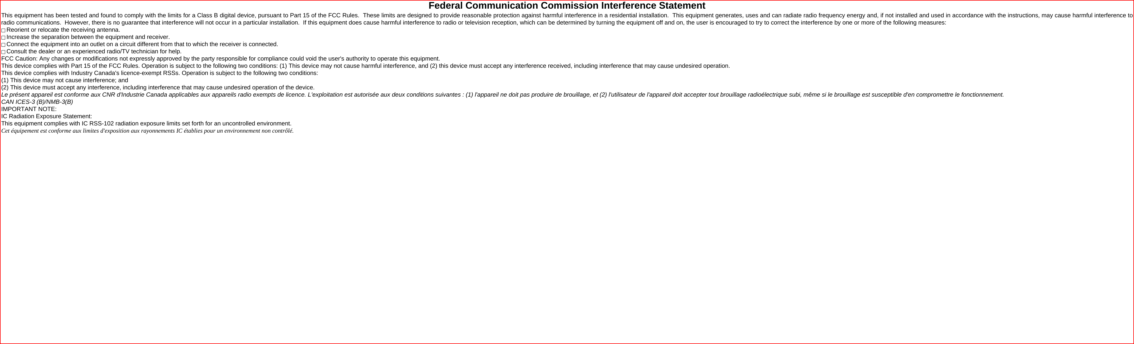 Federal Communication Commission Interference Statement This equipment has been tested and found to comply with the limits for a Class B digital device, pursuant to Part 15 of the FCC Rules.  These limits are designed to provide reasonable protection against harmful interference in a residential installation.  This equipment generates, uses and can radiate radio frequency energy and, if not installed and used in accordance with the instructions, may cause harmful interference to radio communications.  However, there is no guarantee that interference will not occur in a particular installation.  If this equipment does cause harmful interference to radio or television reception, which can be determined by turning the equipment off and on, the user is encouraged to try to correct the interference by one or more of the following measures:  Reorient or relocate the receiving antenna.  Increase the separation between the equipment and receiver.  Connect the equipment into an outlet on a circuit different from that to which the receiver is connected.  Consult the dealer or an experienced radio/TV technician for help. FCC Caution: Any changes or modifications not expressly approved by the party responsible for compliance could void the user&apos;s authority to operate this equipment. This device complies with Part 15 of the FCC Rules. Operation is subject to the following two conditions: (1) This device may not cause harmful interference, and (2) this device must accept any interference received, including interference that may cause undesired operation. This device complies with Industry Canada&apos;s licence-exempt RSSs. Operation is subject to the following two conditions: (1) This device may not cause interference; and  (2) This device must accept any interference, including interference that may cause undesired operation of the device. Le présent appareil est conforme aux CNR d&apos;Industrie Canada applicables aux appareils radio exempts de licence. L&apos;exploitation est autorisée aux deux conditions suivantes : (1) l&apos;appareil ne doit pas produire de brouillage, et (2) l&apos;utilisateur de l&apos;appareil doit accepter tout brouillage radioélectrique subi, même si le brouillage est susceptible d&apos;en compromettre le fonctionnement. CAN ICES-3 (B)/NMB-3(B) IMPORTANT NOTE: IC Radiation Exposure Statement: This equipment complies with IC RSS-102 radiation exposure limits set forth for an uncontrolled environment.  Cet équipement est conforme aux limites d&apos;exposition aux rayonnements IC établies pour un environnement non contrôlé. 