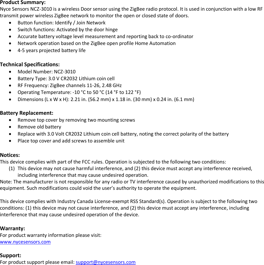  Product Summary: Nyce Sensors NCZ-3010 is a wireless Door sensor using the ZigBee radio protocol. It is used in conjunction with a low RF transmit power wireless ZigBee network to monitor the open or closed state of doors.  Button function: Identify / Join Network  Switch functions: Activated by the door hinge  Accurate battery voltage level measurement and reporting back to co-ordinator  Network operation based on the ZigBee open profile Home Automation  4-5 years projected battery life  Technical Specifications:  Model Number: NCZ-3010  Battery Type: 3.0 V CR2032 Lithium coin cell  RF Frequency: ZigBee channels 11-26, 2.48 GHz  Operating Temperature: -10 °C to 50 °C (14 °F to 122 °F)  Dimensions (L x W x H): 2.21 in. (56.2 mm) x 1.18 in. (30 mm) x 0.24 in. (6.1 mm)  Battery Replacement:  Remove top cover by removing two mounting screws  Remove old battery  Replace with 3.0 Volt CR2032 Lithium coin cell battery, noting the correct polarity of the battery  Place top cover and add screws to assemble unit          Notices: This device complies with part of the FCC rules. Operation is subjected to the following two conditions: (1) This device may not cause harmful interference, and (2) this device must accept any interference received, including interference that may cause undesired operation. Note: The manufacturer is not responsible for any radio or TV interference caused by unauthorized modifications to this equipment. Such modifications could void the user’s authority to operate the equipment.  This device complies with Industry Canada License-exempt RSS Standard(s). Operation is subject to the following two conditions: (1) this device may not cause interference, and (2) this device must accept any interference, including interference that may cause undesired operation of the device.  Warranty: For product warranty information please visit: www.nycesensors.com  Support: For product support please email: support@nycesensors.com                     