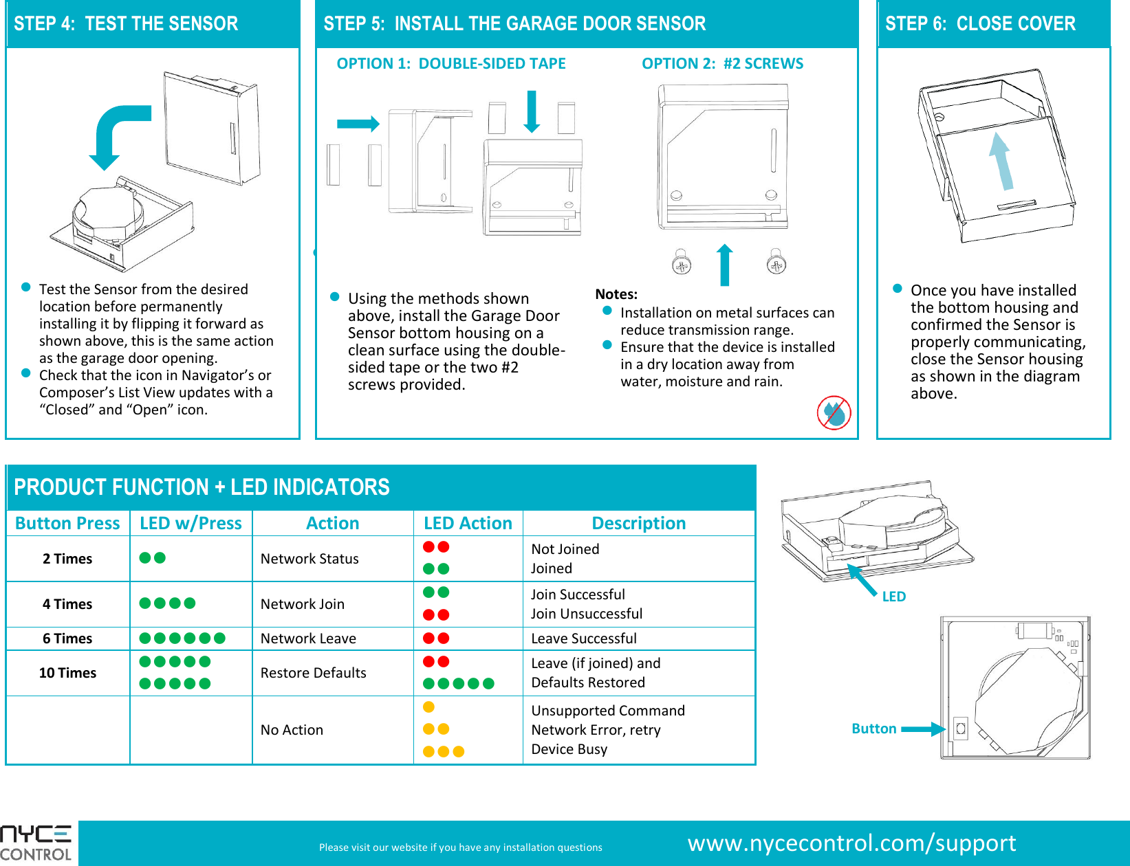  Please visit our website if you have any installation questions     www.nycecontrol.com/support STEP 4:  TEST THE SENSOR  STEP 5:  INSTALL THE GARAGE DOOR SENSOR   STEP 6:  CLOSE COVER   OPTION 1:  DOUBLE-SIDED TAPE OPTION 2:  #2 SCREWS            Test the Sensor from the desired location before permanently installing it by flipping it forward as shown above, this is the same action as the garage door opening.  Check that the icon in Navigator’s or Composer’s List View updates with a “Closed” and “Open” icon.    Using the methods shown above, install the Garage Door Sensor bottom housing on a clean surface using the double-sided tape or the two #2 screws provided.   Notes:  Installation on metal surfaces can reduce transmission range.  Ensure that the device is installed in a dry location away from water, moisture and rain.   Once you have installed the bottom housing and confirmed the Sensor is properly communicating, close the Sensor housing as shown in the diagram above.      PRODUCT FUNCTION + LED INDICATORS Button Press LED w/Press Action LED Action Description 2 Times  Network Status   Not Joined Joined 4 Times  Network Join   Join Successful Join Unsuccessful 6 Times  Network Leave  Leave Successful 10 Times   Restore Defaults   Leave (if joined) and Defaults Restored   No Action    Unsupported Command Network Error, retry Device Busy  Button LED 