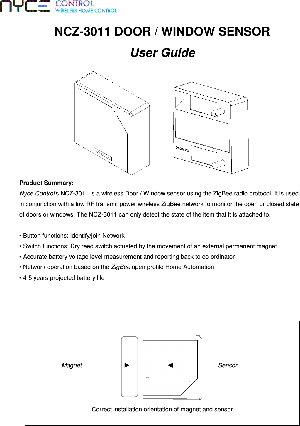 NCZ-3011 DOOR / WINDOW SENSOR User Guide  Product Summary:  Nyce Control’s NCZ-3011 is a wireless Door / Window sensor using the ZigBee radio protocol. It is used in conjunction with a low RF transmit power wireless ZigBee network to monitor the open or closed state of doors or windows. The NCZ-3011 can only detect the state of the item that it is attached to.  • Button functions: Identify/join Network • Switch functions: Dry reed switch actuated by the movement of an external permanent magnet • Accurate battery voltage level measurement and reporting back to co-ordinator • Network operation based on the ZigBee open profile Home Automation • 4-5 years projected battery life  Correct installation orientation of magnet and sensor Magnet  Sensor 