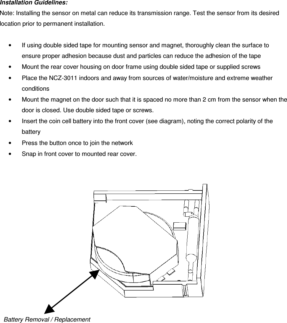 Installation Guidelines:  Note: Installing the sensor on metal can reduce its transmission range. Test the sensor from its desired location prior to permanent installation.   •  If using double sided tape for mounting sensor and magnet, thoroughly clean the surface to ensure proper adhesion because dust and particles can reduce the adhesion of the tape •  Mount the rear cover housing on door frame using double sided tape or supplied screws •  Place the NCZ-3011 indoors and away from sources of water/moisture and extreme weather conditions •  Mount the magnet on the door such that it is spaced no more than 2 cm from the sensor when the door is closed. Use double sided tape or screws.  •  Insert the coin cell battery into the front cover (see diagram), noting the correct polarity of the battery •  Press the button once to join the network •  Snap in front cover to mounted rear cover.     Battery Removal / Replacement 