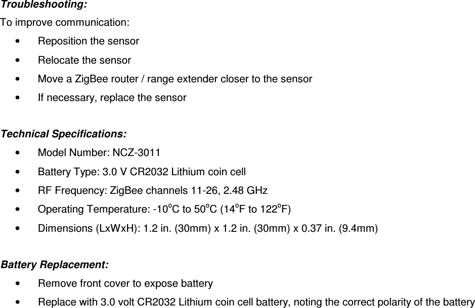 Troubleshooting:  To improve communication:  •  Reposition the sensor •  Relocate the sensor •  Move a ZigBee router / range extender closer to the sensor •  If necessary, replace the sensor  Technical Specifications:  •  Model Number: NCZ-3011 •  Battery Type: 3.0 V CR2032 Lithium coin cell •  RF Frequency: ZigBee channels 11-26, 2.48 GHz •  Operating Temperature: -10oC to 50oC (14oF to 122oF) •  Dimensions (LxWxH): 1.2 in. (30mm) x 1.2 in. (30mm) x 0.37 in. (9.4mm)  Battery Replacement: •  Remove front cover to expose battery •  Replace with 3.0 volt CR2032 Lithium coin cell battery, noting the correct polarity of the battery 