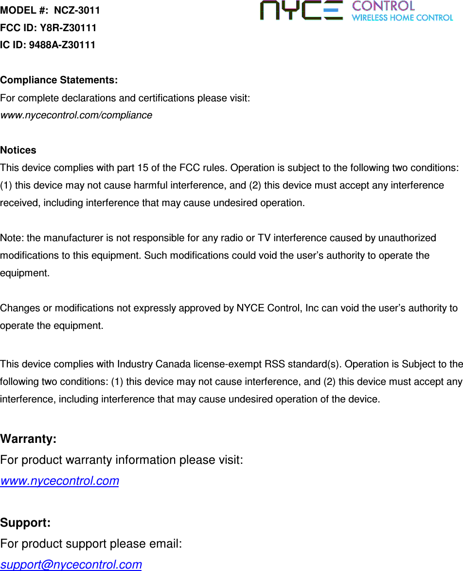 MODEL #:  NCZ-3011 FCC ID: Y8R-Z30111 IC ID: 9488A-Z30111  Compliance Statements:  For complete declarations and certifications please visit:  www.nycecontrol.com/compliance  Notices This device complies with part 15 of the FCC rules. Operation is subject to the following two conditions: (1) this device may not cause harmful interference, and (2) this device must accept any interference received, including interference that may cause undesired operation.  Note: the manufacturer is not responsible for any radio or TV interference caused by unauthorized modifications to this equipment. Such modifications could void the user’s authority to operate the equipment.  Changes or modifications not expressly approved by NYCE Control, Inc can void the user’s authority to operate the equipment.    This device complies with Industry Canada license-exempt RSS standard(s). Operation is Subject to the following two conditions: (1) this device may not cause interference, and (2) this device must accept any interference, including interference that may cause undesired operation of the device.   Warranty:   For product warranty information please visit:    www.nycecontrol.com      Support: For product support please email: support@nycecontrol.com 