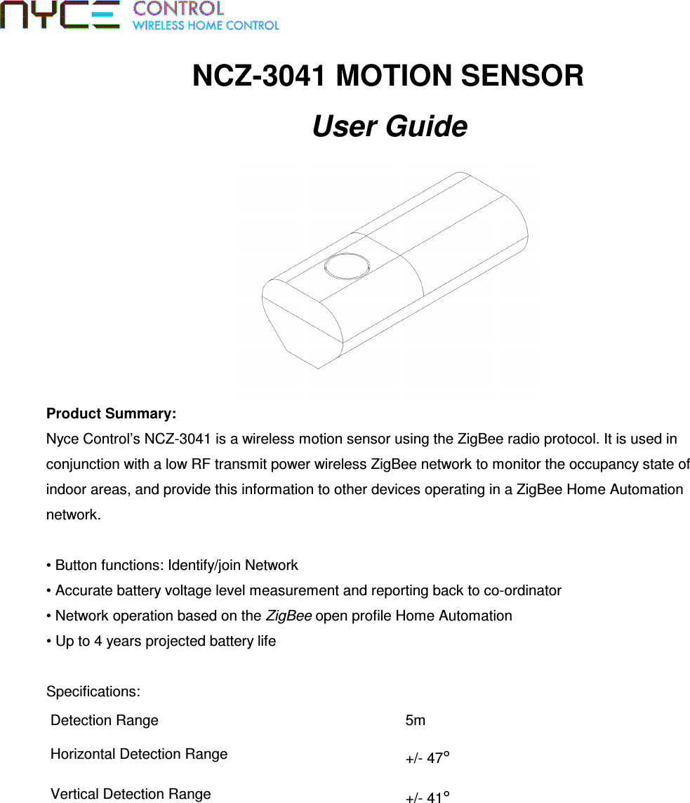 NCZ-3041 MOTION SENSOR User Guide  Product Summary:  Nyce Control’s NCZ-3041 is a wireless motion sensor using the ZigBee radio protocol. It is used in conjunction with a low RF transmit power wireless ZigBee network to monitor the occupancy state of indoor areas, and provide this information to other devices operating in a ZigBee Home Automation network.  • Button functions: Identify/join Network • Accurate battery voltage level measurement and reporting back to co-ordinator • Network operation based on the ZigBee open profile Home Automation • Up to 4 years projected battery life   Specifications:  Detection Range  5m Horizontal Detection Range  +/- 47° Vertical Detection Range  +/- 41° 