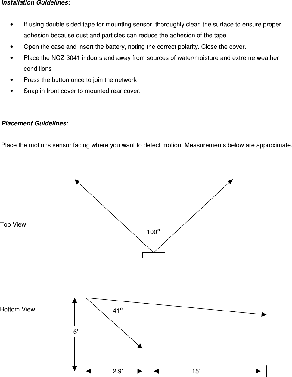 Installation Guidelines:   •  If using double sided tape for mounting sensor, thoroughly clean the surface to ensure proper adhesion because dust and particles can reduce the adhesion of the tape •  Open the case and insert the battery, noting the correct polarity. Close the cover.  •  Place the NCZ-3041 indoors and away from sources of water/moisture and extreme weather conditions •  Press the button once to join the network •  Snap in front cover to mounted rear cover.    Placement Guidelines:   Place the motions sensor facing where you want to detect motion. Measurements below are approximate.   100° Top View Bottom View 41° 6’ 2.9’ 15’ 