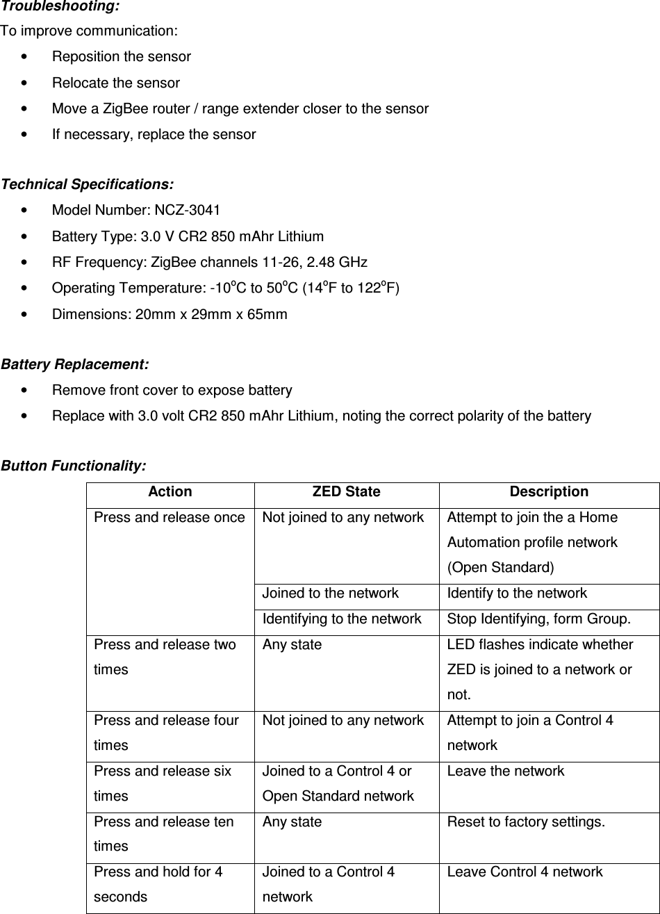 Troubleshooting:  To improve communication:  •  Reposition the sensor •  Relocate the sensor •  Move a ZigBee router / range extender closer to the sensor •  If necessary, replace the sensor  Technical Specifications:  •  Model Number: NCZ-3041 •  Battery Type: 3.0 V CR2 850 mAhr Lithium •  RF Frequency: ZigBee channels 11-26, 2.48 GHz •  Operating Temperature: -10oC to 50oC (14oF to 122oF) •  Dimensions: 20mm x 29mm x 65mm  Battery Replacement: •  Remove front cover to expose battery •  Replace with 3.0 volt CR2 850 mAhr Lithium, noting the correct polarity of the battery  Button Functionality: Action  ZED State  Description Not joined to any network  Attempt to join the a Home Automation profile network (Open Standard) Joined to the network  Identify to the network Press and release once Identifying to the network  Stop Identifying, form Group. Press and release two times Any state  LED flashes indicate whether ZED is joined to a network or not. Press and release four times Not joined to any network  Attempt to join a Control 4 network Press and release six times Joined to a Control 4 or Open Standard network Leave the network Press and release ten times Any state  Reset to factory settings. Press and hold for 4 seconds Joined to a Control 4 network Leave Control 4 network   