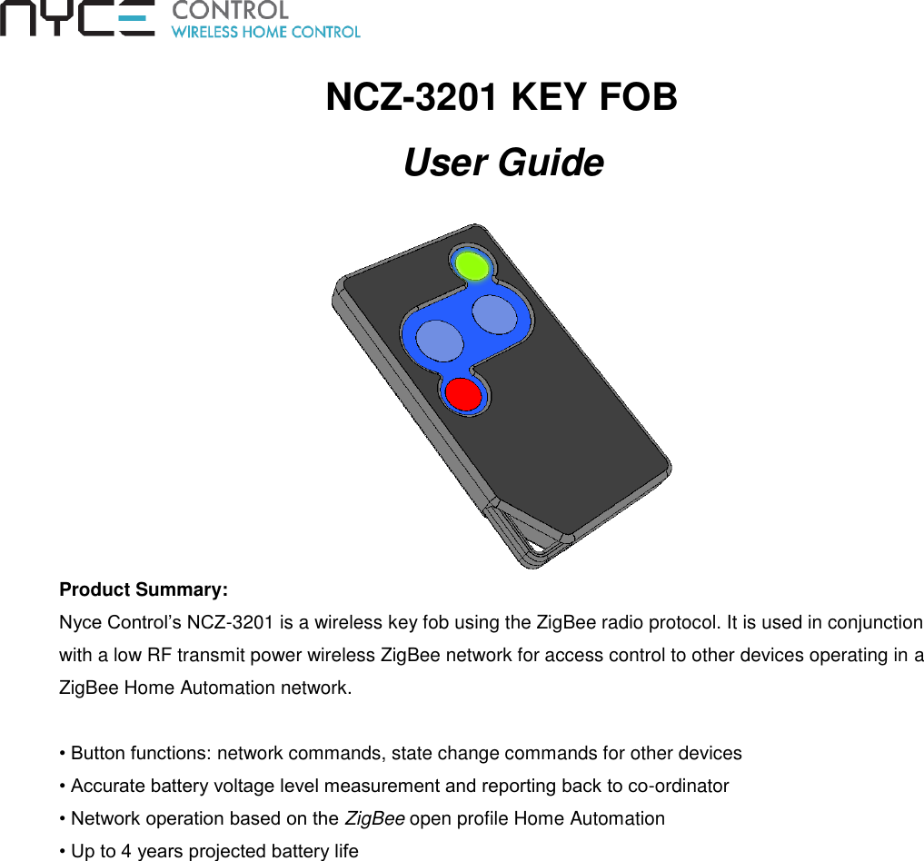 NCZ-3201 KEY FOB User Guide  Product Summary:  Nyce Control’s NCZ-3201 is a wireless key fob using the ZigBee radio protocol. It is used in conjunction with a low RF transmit power wireless ZigBee network for access control to other devices operating in a ZigBee Home Automation network.  • Button functions: network commands, state change commands for other devices • Accurate battery voltage level measurement and reporting back to co-ordinator • Network operation based on the ZigBee open profile Home Automation • Up to 4 years projected battery life  