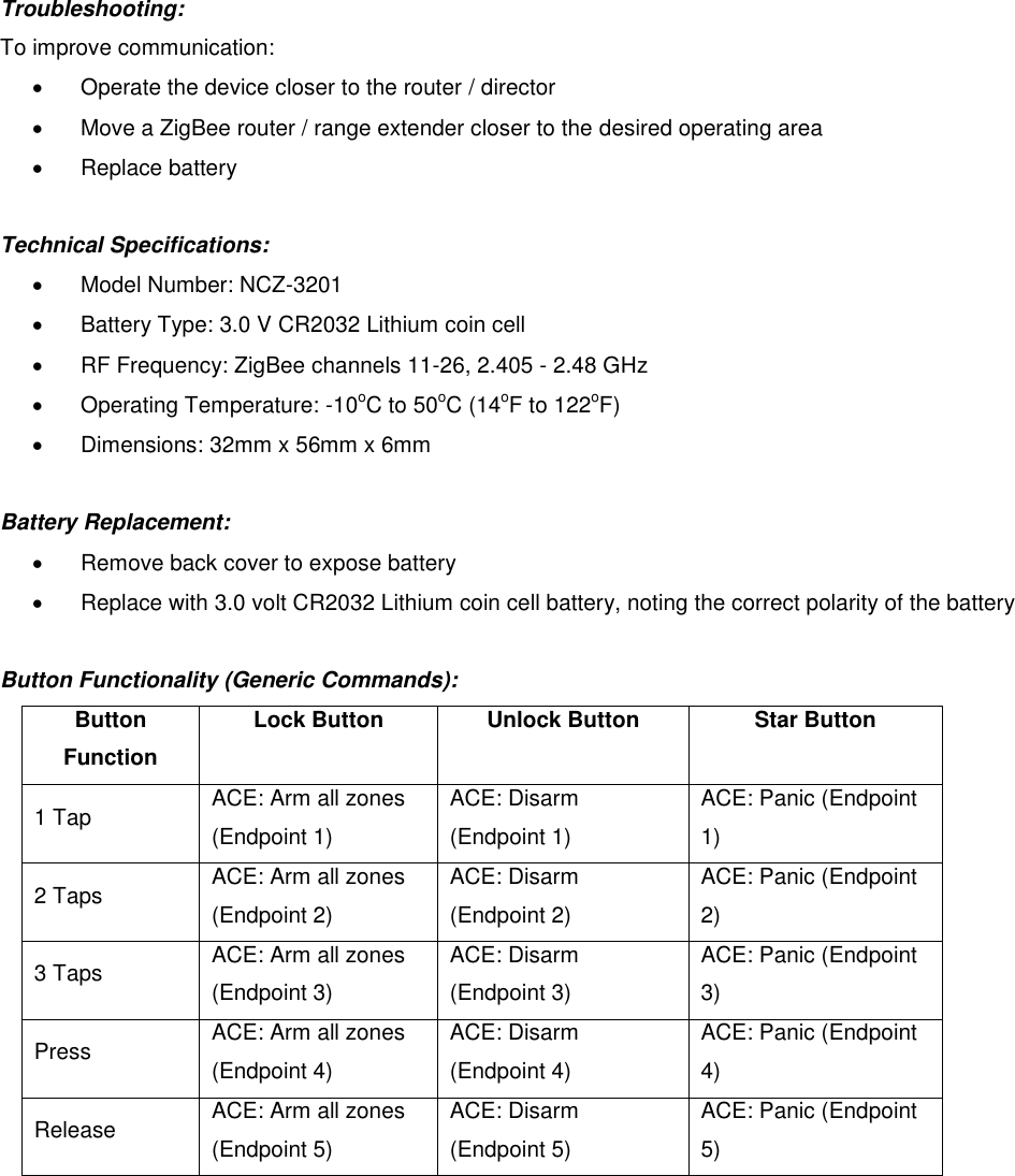 Troubleshooting:  To improve communication:    Operate the device closer to the router / director   Move a ZigBee router / range extender closer to the desired operating area   Replace battery  Technical Specifications:    Model Number: NCZ-3201   Battery Type: 3.0 V CR2032 Lithium coin cell   RF Frequency: ZigBee channels 11-26, 2.405 - 2.48 GHz   Operating Temperature: -10oC to 50oC (14oF to 122oF)   Dimensions: 32mm x 56mm x 6mm  Battery Replacement:   Remove back cover to expose battery   Replace with 3.0 volt CR2032 Lithium coin cell battery, noting the correct polarity of the battery  Button Functionality (Generic Commands): Button Function Lock Button Unlock Button Star Button 1 Tap ACE: Arm all zones (Endpoint 1) ACE: Disarm (Endpoint 1) ACE: Panic (Endpoint 1) 2 Taps ACE: Arm all zones (Endpoint 2) ACE: Disarm (Endpoint 2) ACE: Panic (Endpoint 2) 3 Taps ACE: Arm all zones (Endpoint 3) ACE: Disarm (Endpoint 3) ACE: Panic (Endpoint 3) Press ACE: Arm all zones (Endpoint 4) ACE: Disarm (Endpoint 4) ACE: Panic (Endpoint 4) Release ACE: Arm all zones (Endpoint 5) ACE: Disarm (Endpoint 5) ACE: Panic (Endpoint 5)         