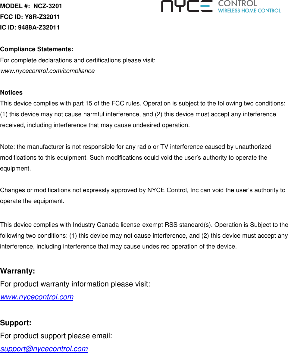 MODEL #:  NCZ-3201 FCC ID: Y8R-Z32011 IC ID: 9488A-Z32011  Compliance Statements:  For complete declarations and certifications please visit:  www.nycecontrol.com/compliance  Notices This device complies with part 15 of the FCC rules. Operation is subject to the following two conditions: (1) this device may not cause harmful interference, and (2) this device must accept any interference received, including interference that may cause undesired operation.  Note: the manufacturer is not responsible for any radio or TV interference caused by unauthorized modifications to this equipment. Such modifications could void the user’s authority to operate the equipment.  Changes or modifications not expressly approved by NYCE Control, Inc can void the user’s authority to operate the equipment.    This device complies with Industry Canada license-exempt RSS standard(s). Operation is Subject to the following two conditions: (1) this device may not cause interference, and (2) this device must accept any interference, including interference that may cause undesired operation of the device.   Warranty:   For product warranty information please visit:    www.nycecontrol.com      Support: For product support please email: support@nycecontrol.com 