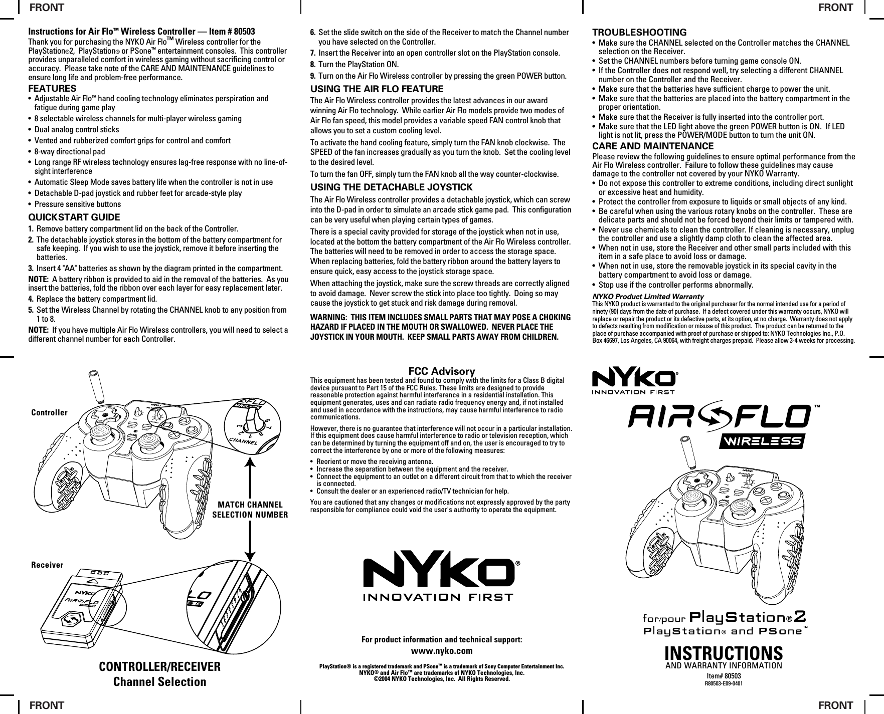 Instructions for Air Flo™ Wireless Controller — Item # 80503Thank you for purchasing the NYKO Air Flo™ Wireless controller for the PlayStation®2,  PlayStation® or PSone™ entertainment consoles.  This controller provides unparalleled comfort in wireless gaming without sacrificing control or accuracy.  Please take note of the CARE AND MAINTENANCE guidelines to ensure long life and problem-free performance.FEATURES• Adjustable Air Flo™ hand cooling technology eliminates perspiration and fatigue during game play• 8 selectable wireless channels for multi-player wireless gaming• Dual analog control sticks• Vented and rubberized comfort grips for control and comfort• 8-way directional pad • Long range RF wireless technology ensures lag-free response with no line-of-sight interference • Automatic Sleep Mode saves battery life when the controller is not in use• Detachable D-pad joystick and rubber feet for arcade-style play• Pressure sensitive buttonsQUICK START GUIDE1. Remove battery compartment lid on the back of the Controller.2. The detachable joystick stores in the bottom of the battery compartment for safe keeping.  If you wish to use the joystick, remove it before inserting the batteries.3. Insert 4 &quot;AA&quot; batteries as shown by the diagram printed in the compartment.NOTE:  A battery ribbon is provided to aid in the removal of the batteries.  As you insert the batteries, fold the ribbon over each layer for easy replacement later.4. Replace the battery compartment lid.5. Set the Wireless Channel by rotating the CHANNEL knob to any position from 1 to 8. NOTE:  If you have multiple Air Flo Wireless controllers, you will need to select a different channel number for each Controller.6. Set the slide switch on the side of the Receiver to match the Channel number you have selected on the Controller.7. Insert the Receiver into an open controller slot on the PlayStation console.8. Turn the PlayStation ON.9. Turn on the Air Flo Wireless controller by pressing the green POWER button.USING THE AIR FLO FEATUREThe Air Flo Wireless controller provides the latest advances in our award winning Air Flo technology.  While earlier Air Flo models provide two modes of Air Flo fan speed, this model provides a variable speed FAN control knob that allows you to set a custom cooling level.To activate the hand cooling feature, simply turn the FAN knob clockwise.  The SPEED of the fan increases gradually as you turn the knob.  Set the cooling level to the desired level.To turn the fan OFF, simply turn the FAN knob all the way counter-clockwise.USING THE DETACHABLE JOYSTICKThe Air Flo Wireless controller provides a detachable joystick, which can screw into the D-pad in order to simulate an arcade stick game pad.  This configuration can be very useful when playing certain types of games.There is a special cavity provided for storage of the joystick when not in use, located at the bottom the battery compartment of the Air Flo Wireless controller.  The batteries will need to be removed in order to access the storage space.  When replacing batteries, fold the battery ribbon around the battery layers to ensure quick, easy access to the joystick storage space.When attaching the joystick, make sure the screw threads are correctly aligned to avoid damage.  Never screw the stick into place too tightly.  Doing so may cause the joystick to get stuck and risk damage during removal.WARNING:  THIS ITEM INCLUDES SMALL PARTS THAT MAY POSE A CHOKING HAZARD IF PLACED IN THE MOUTH OR SWALLOWED.  NEVER PLACE THE JOYSTICK IN YOUR MOUTH.  KEEP SMALL PARTS AWAY FROM CHILDREN.TROUBLESHOOTING• Make sure the CHANNEL selected on the Controller matches the CHANNEL selection on the Receiver.• Set the CHANNEL numbers before turning game console ON.• If the Controller does not respond well, try selecting a different CHANNEL number on the Controller and the Receiver.• Make sure that the batteries have sufficient charge to power the unit.• Make sure that the batteries are placed into the battery compartment in the proper orientation.• Make sure that the Receiver is fully inserted into the controller port.• Make sure that the LED light above the green POWER button is ON.  If LED light is not lit, press the POWER/MODE button to turn the unit ON.CARE AND MAINTENANCEPlease review the following guidelines to ensure optimal performance from the Air Flo Wireless controller.  Failure to follow these guidelines may cause damage to the controller not covered by your NYKO Warranty.• Do not expose this controller to extreme conditions, including direct sunlight or excessive heat and humidity.• Protect the controller from exposure to liquids or small objects of any kind.• Be careful when using the various rotary knobs on the controller.  These are delicate parts and should not be forced beyond their limits or tampered with.• Never use chemicals to clean the controller. If cleaning is necessary, unplug the controller and use a slightly damp cloth to clean the affected area.• When not in use, store the Receiver and other small parts included with this item in a safe place to avoid loss or damage.• When not in use, store the removable joystick in its special cavity in the battery compartment to avoid loss or damage.• Stop use if the controller performs abnormally.NYKO Product Limited WarrantyThis NYKO product is warranted to the original purchaser for the normal intended use for a period of ninety (90) days from the date of purchase.  If a defect covered under this warranty occurs, NYKO will replace or repair the product or its defective parts, at its option, at no charge.  Warranty does not apply to defects resulting from modification or misuse of this product.  The product can be returned to the place of purchase accompanied with proof of purchase or shipped to: NYKO Technologies Inc., P.O. Box 46697, Los Angeles, CA 90064, with freight charges prepaid.  Please allow 3-4 weeks for processing.INSTRUCTIONSAND WARRANTY INFORMATIONItem# 80503R80503-E09-0401CONTROLLER/RECEIVERChannel SelectionFCC AdvisoryThis equipment has been tested and found to comply with the limits for a Class B digital device pursuant to Part 15 of the FCC Rules. These limits are designed to provide reasonable protection against harmful interference in a residential installation. This equipment generates, uses and can radiate radio frequency energy and, if not installed and used in accordance with the instructions, may cause harmful interference to radio communications.However, there is no guarantee that interference will not occur in a particular installation. If this equipment does cause harmful interference to radio or television reception, which can be determined by turning the equipment off and on, the user is encouraged to try to correct the interference by one or more of the following measures:• Reorient or move the receiving antenna.• Increase the separation between the equipment and the receiver.• Connect the equipment to an outlet on a different circuit from that to which the receiver is connected.• Consult the dealer or an experienced radio/TV technician for help.You are cautioned that any changes or modifications not expressly approved by the party responsible for compliance could void the user&apos;s authority to operate the equipment.For product information and technical support:www.nyko.comPlayStation® is a registered trademark and PSone™ is a trademark of Sony Computer Entertainment Inc.NYKO® and Air Flo™ are trademarks of NYKO Technologies, Inc.©2004 NYKO Technologies, Inc.  All Rights Reserved.MATCH CHANNELSELECTION NUMBERReceiverControllerFRONTFRONTFRONTFRONT