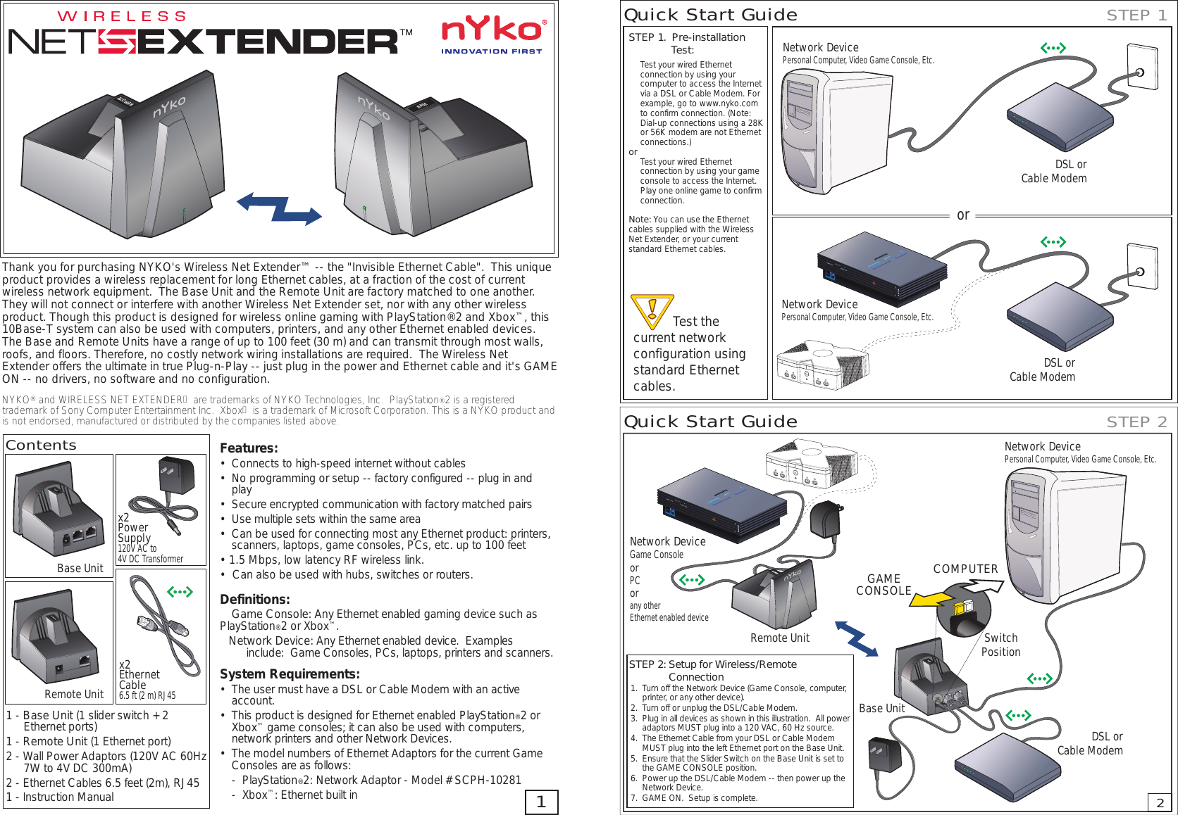 Thank you for purchasing NYKO&apos;s Wireless Net Extender™ -- the &quot;Invisible Ethernet Cable&quot;.  This unique product provides a wireless replacement for long Ethernet cables, at a fraction of the cost of current wireless network equipment.  The Base Unit and the Remote Unit are factory matched to one another. They will not connect or interfere with another Wireless Net Extender set, nor with any other wireless product. Though this product is designed for wireless online gaming with PlayStation®2 and Xbox™, this 10Base-T system can also be used with computers, printers, and any other Ethernet enabled devices.  The Base and Remote Units have a range of up to 100 feet (30 m) and can transmit through most walls, roofs, and floors. Therefore, no costly network wiring installations are required.  The Wireless Net Extender offers the ultimate in true Plug-n-Play -- just plug in the power and Ethernet cable and it&apos;s GAME ON -- no drivers, no software and no configuration.NYKO® and WIRELESS NET EXTENDER™ are trademarks of NYKO Technologies, Inc.  PlayStation®2 is a registered trademark of Sony Computer Entertainment Inc.   Xbox™ is a trademark of Microsoft Corporation. This is a NYKO product and is not endorsed, manufactured or distributed by the companies listed above.  BASEREMOTEREMOTEBASEBase UnitContentsRemote Unitx2Power Supply120V AC to 4V DC Transformerx2 Ethernet Cable6.5 ft (2 m) RJ451Features:• Connects to high-speed internet without cables• No programming or setup -- factory configur ed -- plug in and play• Secure encrypted communication with factory matched pairs• Use multiple sets within the same area• Can be used for connecting most any Ethernet product: printers, scanners, laptops, game consoles, PCs, etc. up to 100 feet• 1.5 Mbps, low latency RF wireless link.•  Can also be used with hubs, switches or routers.Definitions:Game Console: Any Ethernet enabled gaming device such as PlayStation®2 or Xbox™.Network Device: Any Ethernet enabled device.   Examples include:   Game Consoles, PCs, laptops, printers and scanners.System Requirements:• The user must have a DSL or Cable Modem with an active account.• This product is designed for Ethernet enabled PlayStation®2 or Xbox™ game consoles; it can also be used with computers, network printers and other Network Devices.• The model numbers of Ethernet Adaptors for the current Game Consoles are as follows: -   PlayStation®2: Network Adaptor - Model # SCPH-10281 -   Xbox™:  Ethernet built in1 - Base Unit (1 slider switch + 2 Ethernet ports)1 - Remote Unit (1 Ethernet port)2 - W all Power Adaptors (120V AC 60Hz 7W to 4V DC 300mA)2 - Ethernet Cables 6.5 feet (2m), RJ451 - Instruction ManualQuick Start GuideQuick Start Guide STEP 1STEP 2Network DevicePersonal Computer, Video Game Console, Etc.Network DevicePersonal Computer, Video Game Console, Etc.DSL orCable ModemDSL orCable Modem2Test the current network configuration using standard Ethernet cables.STEP 1.   Pre-installation Test: Test your wired Ethernet connection by using your computer to access the Internet via a DSL or Cable Modem. For example, go to www.nyko.com to confirm connection. (Note: Dial-up connections using a 28K or 56K modem are not Ethernet connections.)or Test your wired Ethernet connection by using your game console to access the Internet.   Play one online game to confirm connection.Note: You can use the Ethernet cables supplied with the Wireless Net Extender, or your current standard Ethernet cables.STEP 2: Setup for Wireless/Remote Connection1. Turn off the Network Device (Game Console, computer, printer, or any other device).2. Turn off or unplug the DSL/Cable Modem.3. Plug in all devices as shown in this illustration.  All power adaptors MUST plug into a 120 VAC, 60 Hz source.  4. The Ethernet Cable from your DSL or Cable Modem  MUST plug into the left Ethernet port on the Base Unit.5. Ensure that the Slider Switch on the Base Unit is set to the GAME CONSOLE position.6. Power up the DSL/Cable Modem -- then power up the Network Device.7. GAME ON.  Setup is complete.Network DeviceGame ConsoleorPCorany otherEthernet enabled deviceNetwork DevicePersonal Computer, Video Game Console, Etc.Base UnitSwitchPositionRemote UnitDSL orCable ModemorGAMECONSOLECOMPUTER