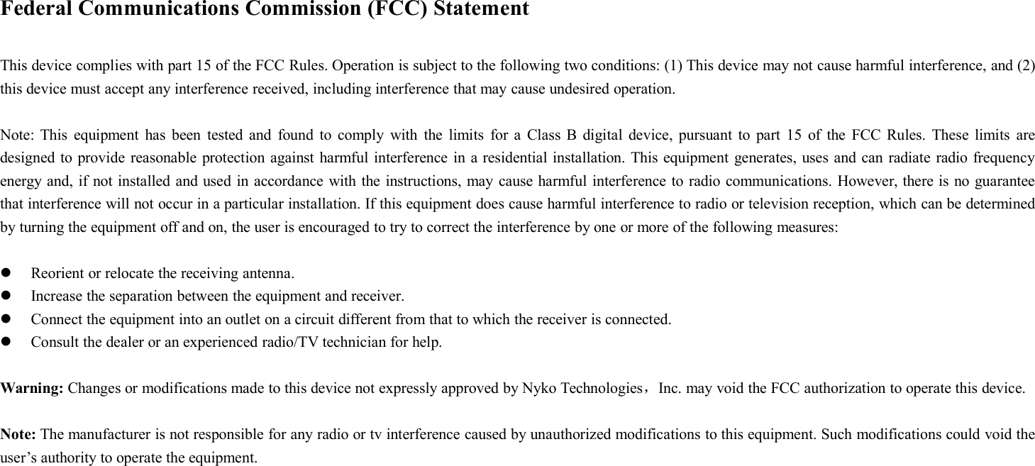 Federal Communications Commission (FCC) StatementThis device complies with part 15 of the FCC Rules. Operation is subject to the following two conditions: (1) This device may not cause harmful interference, and (2)this device must accept any interference received, including interference that may cause undesired operation.Note: This equipment has been tested and found to comply with the limits for a Class B digital device, pursuant to part 15 of the FCC Rules. These limits aredesigned to provide reasonable protection against harmful interference in a residential installation. This equipment generates, uses and can radiate radio frequencyenergy and, if not installed and used in accordance with the instructions, may cause harmful interference to radio communications. However, there is no guaranteethat interference will not occur in a particular installation. If this equipment does cause harmful interference to radio or television reception, which can be determinedby turning the equipment off and on, the user is encouraged to try to correct the interference by one or more of the following measures:Reorient or relocate the receiving antenna.Increase the separation between the equipment and receiver.Connect the equipment into an outlet on a circuit different from that to which the receiver is connected.Consult the dealer or an experienced radio/TV technician for help.Warning: Changes or modifications made to this device not expressly approved by Nyko Technologies，Inc. may void the FCC authorization to operate this device.Note: The manufacturer is not responsible for any radio or tv interference caused by unauthorized modifications to this equipment. Such modifications could void theuser’s authority to operate the equipment.