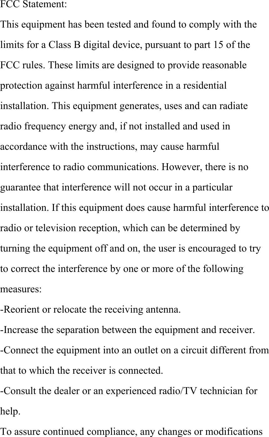 FCC Statement: This equipment has been tested and found to comply with the limits for a Class B digital device, pursuant to part 15 of the FCC rules. These limits are designed to provide reasonable protection against harmful interference in a residential installation. This equipment generates, uses and can radiate radio frequency energy and, if not installed and used in accordance with the instructions, may cause harmful interference to radio communications. However, there is no guarantee that interference will not occur in a particular installation. If this equipment does cause harmful interference to radio or television reception, which can be determined by turning the equipment off and on, the user is encouraged to try to correct the interference by one or more of the following measures: -Reorient or relocate the receiving antenna. -Increase the separation between the equipment and receiver. -Connect the equipment into an outlet on a circuit different from that to which the receiver is connected. -Consult the dealer or an experienced radio/TV technician for help. To assure continued compliance, any changes or modifications 