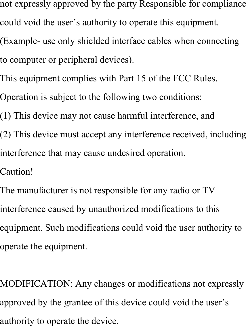 not expressly approved by the party Responsible for compliance could void the user’s authority to operate this equipment. (Example- use only shielded interface cables when connecting to computer or peripheral devices). This equipment complies with Part 15 of the FCC Rules. Operation is subject to the following two conditions: (1) This device may not cause harmful interference, and (2) This device must accept any interference received, including interference that may cause undesired operation. Caution! The manufacturer is not responsible for any radio or TV interference caused by unauthorized modifications to this equipment. Such modifications could void the user authority to operate the equipment.   MODIFICATION: Any changes or modifications not expressly approved by the grantee of this device could void the user’s authority to operate the device. 