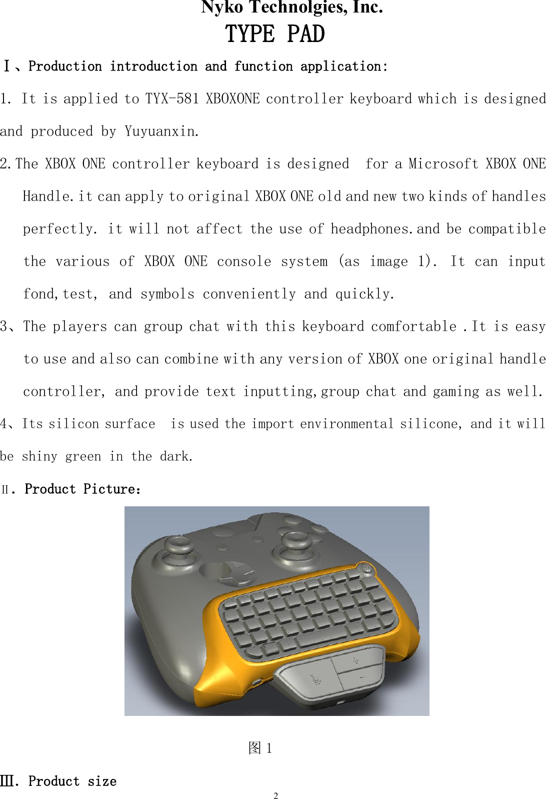                      Nyko Technolgies, Inc. 2          TYPE PAD  Ⅰ、Production introduction and function application: 1. It is applied to TYX-581 XBOXONE controller keyboard which is designed and produced by Yuyuanxin. 2.The XBOX ONE controller keyboard is designed  for a Microsoft XBOX ONE Handle.it can apply to original XBOX ONE old and new two kinds of handles perfectly. it will not affect the use of headphones.and be compatible the various of XBOX ONE console system (as image 1). It can input fond,test, and symbols conveniently and quickly. 3、The players can group chat with this keyboard comfortable .It is easy to use and also can combine with any version of XBOX one original handle controller, and provide text inputting,group chat and gaming as well. 4、Its silicon surface  is used the import environmental silicone, and it will be shiny green in the dark. Ⅱ．Product Picture：  图1                                    Ⅲ．Product size 