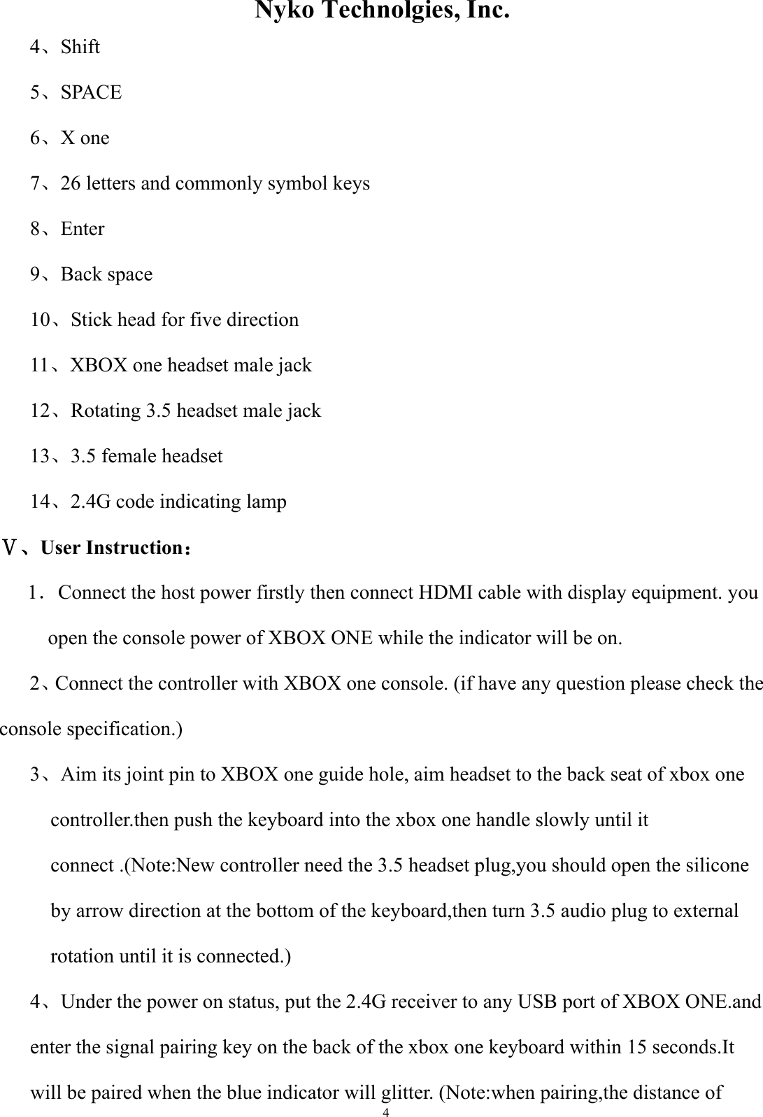                  Nyko Technolgies, Inc.  4 4、Shift     5、SPACE   6、X one         7、26 letters and commonly symbol keys 8、Enter 9、Back space       10、Stick head for five direction   11、XBOX one headset male jack   12、Rotating 3.5 headset male jack 13、3.5 female headset 14、2.4G code indicating lamp Ⅴ、User Instruction： 1．Connect the host power firstly then connect HDMI cable with display equipment. you open the console power of XBOX ONE while the indicator will be on. 2、Connect the controller with XBOX one console. (if have any question please check the                 console specification.) 3、Aim its joint pin to XBOX one guide hole, aim headset to the back seat of xbox one controller.then push the keyboard into the xbox one handle slowly until it connect .(Note:New controller need the 3.5 headset plug,you should open the silicone by arrow direction at the bottom of the keyboard,then turn 3.5 audio plug to external rotation until it is connected.) 4、Under the power on status, put the 2.4G receiver to any USB port of XBOX ONE.and enter the signal pairing key on the back of the xbox one keyboard within 15 seconds.It will be paired when the blue indicator will glitter. (Note:when pairing,the distance of   