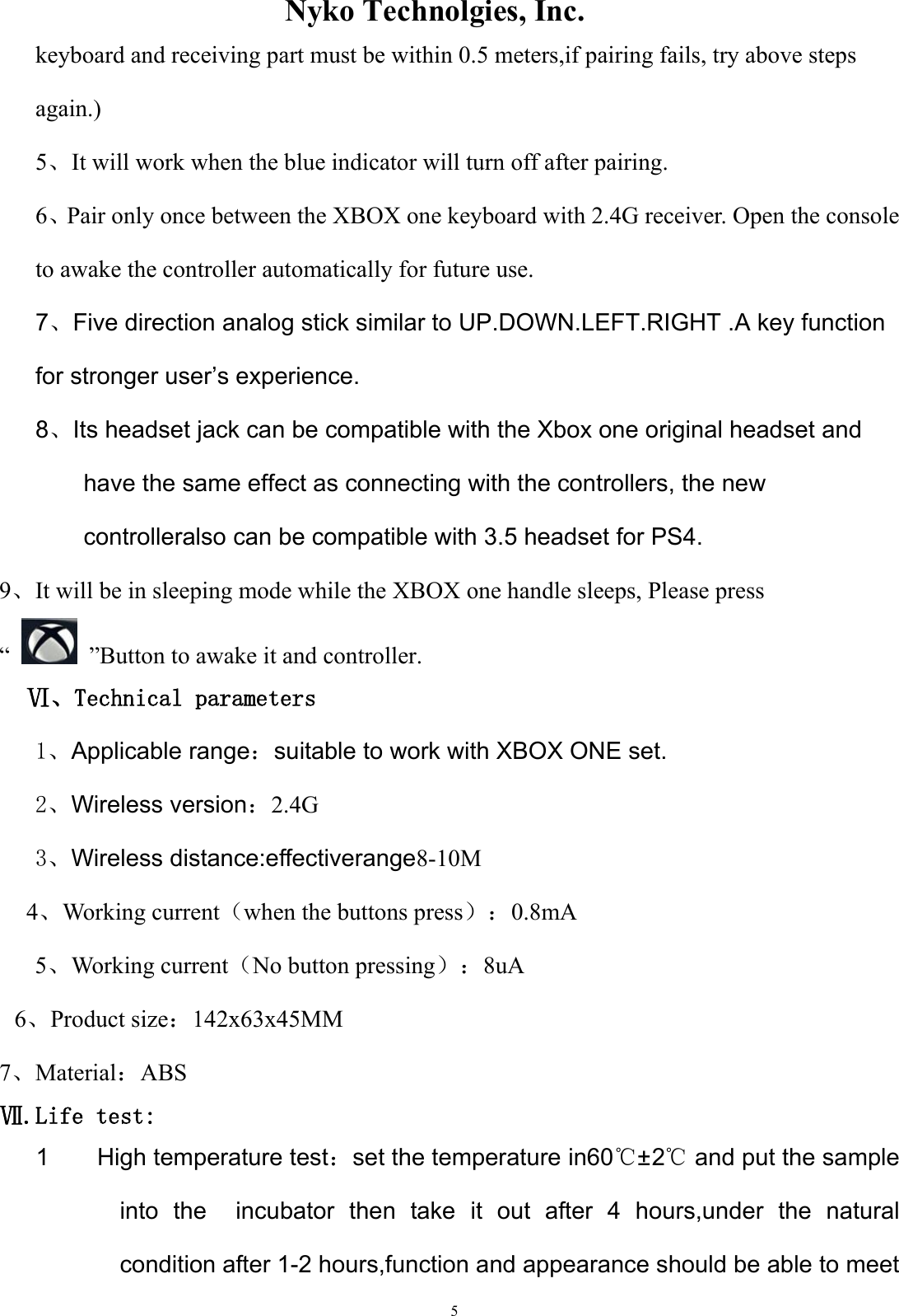                Nyko Technolgies, Inc.  5 keyboard and receiving part must be within 0.5 meters,if pairing fails, try above steps again.) 5、It will work when the blue indicator will turn off after pairing. 6、Pair only once between the XBOX one keyboard with 2.4G receiver. Open the console to awake the controller automatically for future use. 7、Five direction analog stick similar to UP.DOWN.LEFT.RIGHT .A key function for stronger user’s experience. 8、Its headset jack can be compatible with the Xbox one original headset and have the same effect as connecting with the controllers, the new controlleralso can be compatible with 3.5 headset for PS4. 9、It will be in sleeping mode while the XBOX one handle sleeps, Please press “    ”Button to awake it and controller.   Ⅵ、Technical parameters 1、Applicable range：suitable to work with XBOX ONE set. 2、Wireless version：2.4G 3、Wireless distance:effectiverange8-10M   4、Working current（when the buttons press）：0.8mA       5、Working current（No button pressing）：8uA 6、Product size：142x63x45MM 7、Material：ABS Ⅶ.Life test: 1        High temperature test：set the temperature in60℃±2℃ and put the sample into  the    incubator  then  take  it  out  after  4  hours,under  the  natural condition after 1-2 hours,function and appearance should be able to meet 