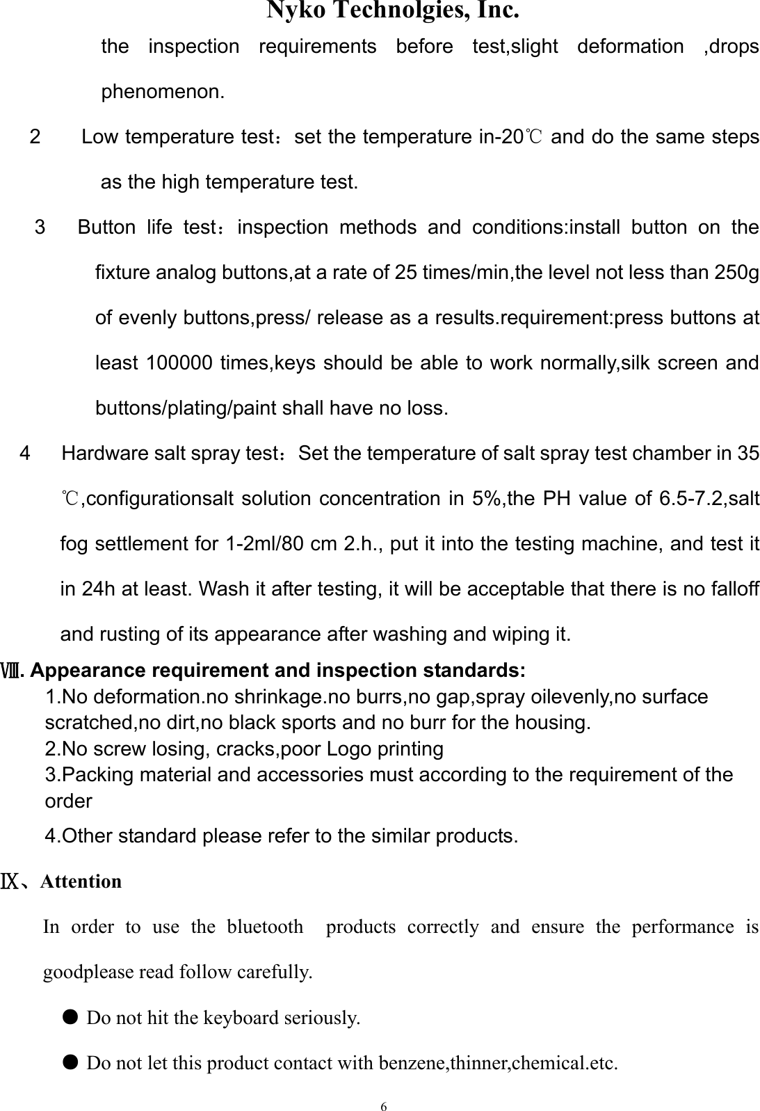                    Nyko Technolgies, Inc.  6 the  inspection  requirements  before  test,slight  deformation  ,drops phenomenon. 2        Low temperature test：set the temperature in-20℃ and do the same steps as the high temperature test. 3      Button  life  test：inspection  methods  and  conditions:install  button  on  the fixture analog buttons,at a rate of 25 times/min,the level not less than 250g of evenly buttons,press/ release as a results.requirement:press buttons at least 100000 times,keys should be able to work normally,silk screen and buttons/plating/paint shall have no loss. 4      Hardware salt spray test：Set the temperature of salt spray test chamber in 35 ℃,configurationsalt solution concentration in 5%,the PH value  of 6.5-7.2,salt fog settlement for 1-2ml/80 cm 2.h., put it into the testing machine, and test it in 24h at least. Wash it after testing, it will be acceptable that there is no falloff and rusting of its appearance after washing and wiping it. Ⅷ. Appearance requirement and inspection standards: 1.No deformation.no shrinkage.no burrs,no gap,spray oilevenly,no surface scratched,no dirt,no black sports and no burr for the housing. 2.No screw losing, cracks,poor Logo printing 3.Packing material and accessories must according to the requirement of the order   4.Other standard please refer to the similar products. Ⅸ、Attention In  order  to  use  the  bluetooth    products  correctly  and  ensure  the  performance  is goodplease read follow carefully. ● Do not hit the keyboard seriously.    ● Do not let this product contact with benzene,thinner,chemical.etc.   