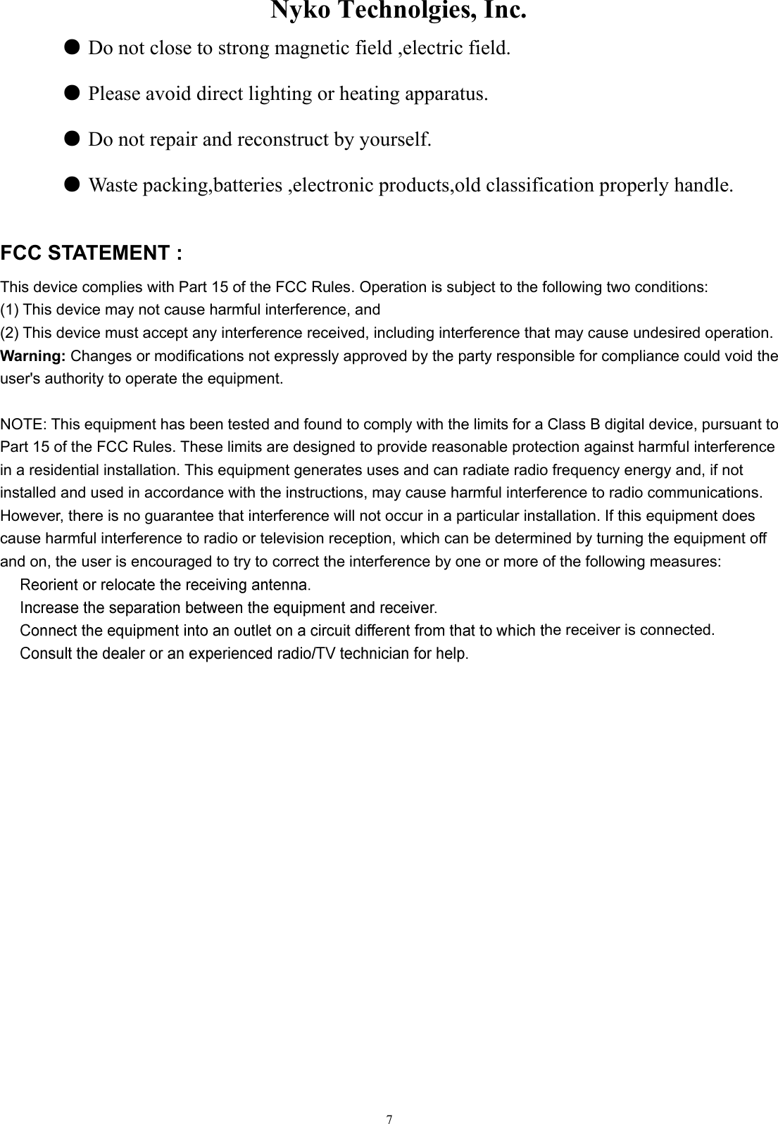                    Nyko Technolgies, Inc.  7 ● Do not close to strong magnetic field ,electric field.  ● Please avoid direct lighting or heating apparatus.  ● Do not repair and reconstruct by yourself.  ● Waste packing,batteries ,electronic products,old classification properly handle.  FCC STATEMENT :   This device complies with Part 15 of the FCC Rules. Operation is subject to the following two conditions: (1) This device may not cause harmful interference, and (2) This device must accept any interference received, including interference that may cause undesired operation. Warning: Changes or modifications not expressly approved by the party responsible for compliance could void the user&apos;s authority to operate the equipment.  NOTE: This equipment has been tested and found to comply with the limits for a Class B digital device, pursuant to Part 15 of the FCC Rules. These limits are designed to provide reasonable protection against harmful interference in a residential installation. This equipment generates uses and can radiate radio frequency energy and, if not installed and used in accordance with the instructions, may cause harmful interference to radio communications. However, there is no guarantee that interference will not occur in a particular installation. If this equipment does cause harmful interference to radio or television reception, which can be determined by turning the equipment off and on, the user is encouraged to try to correct the interference by one or more of the following measures:   he receiver is connected.     