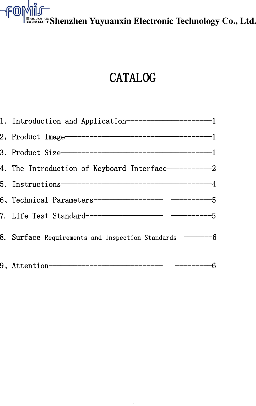 Shenzhen Yuyuanxin Electronic Technology Co., Ltd.  1     CATALOG  1．Introduction and Application---------------------1 2，Product Image------------------------------------1 3．Product Size-------------------------------------1 4．The Introduction of Keyboard Interface-----------2 5．Instructions-------------------------------------4 6、Technical Parameters-----------------  ----------5 7. Life Test Standard----------————-  ----------5  8. Surface Requirements and Inspection Standards  -------6  9、Attention----------------------------   ---------6         