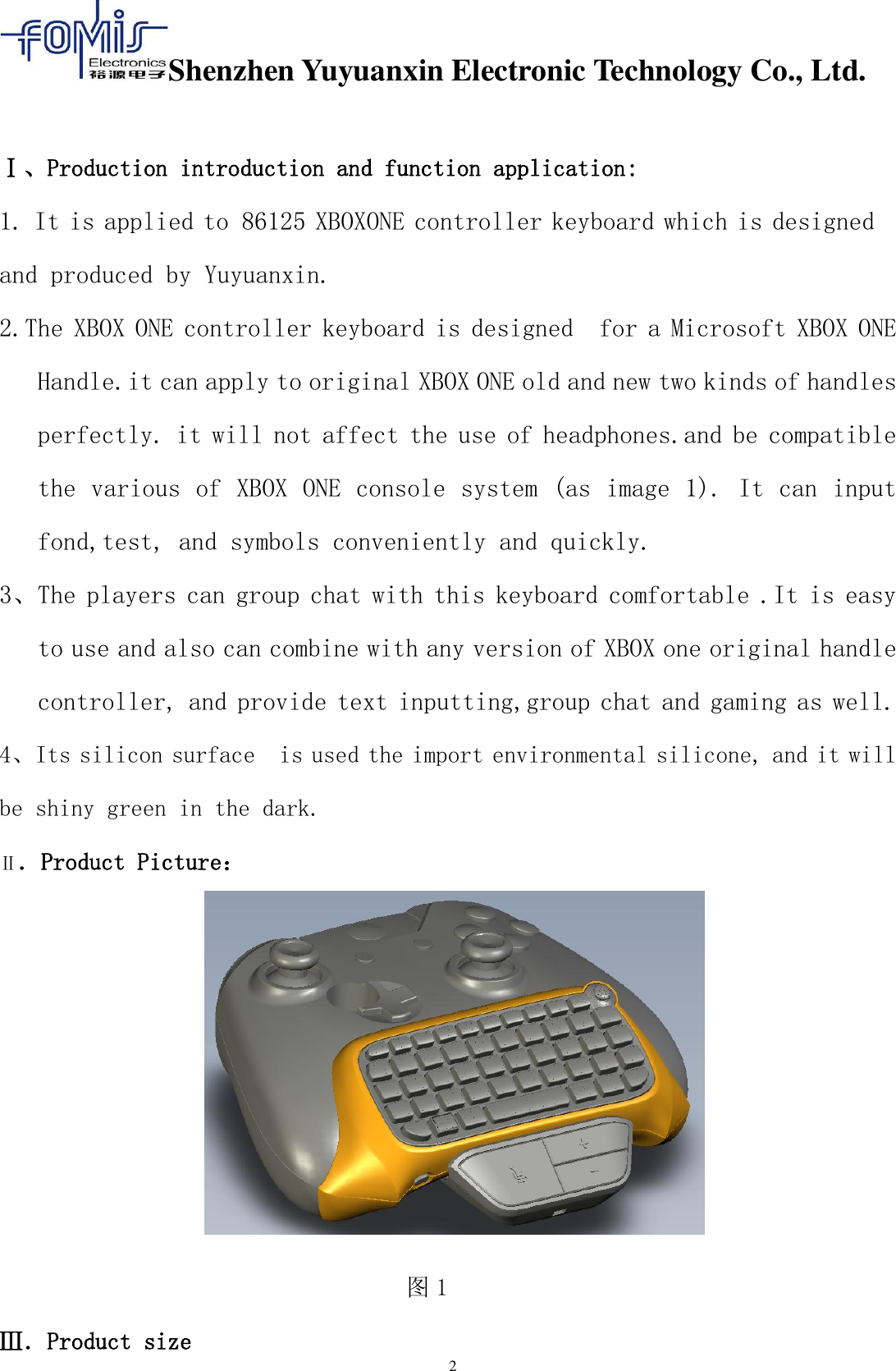 Shenzhen Yuyuanxin Electronic Technology Co., Ltd.  2    Ⅰ、Production introduction and function application: 1. It is applied to 86125 XBOXONE controller keyboard which is designed and produced by Yuyuanxin. 2.The XBOX ONE controller keyboard is designed  for a Microsoft XBOX ONE Handle.it can apply to original XBOX ONE old and new two kinds of handles perfectly. it will not affect the use of headphones.and be compatible the various of XBOX ONE console system (as image 1). It can input fond,test, and symbols conveniently and quickly. 3、The players can group chat with this keyboard comfortable .It is easy to use and also can combine with any version of XBOX one original handle controller, and provide text inputting,group chat and gaming as well. 4、Its silicon surface  is used the import environmental silicone, and it will be shiny green in the dark. Ⅱ．Product Picture：  图1                                    Ⅲ．Product size 