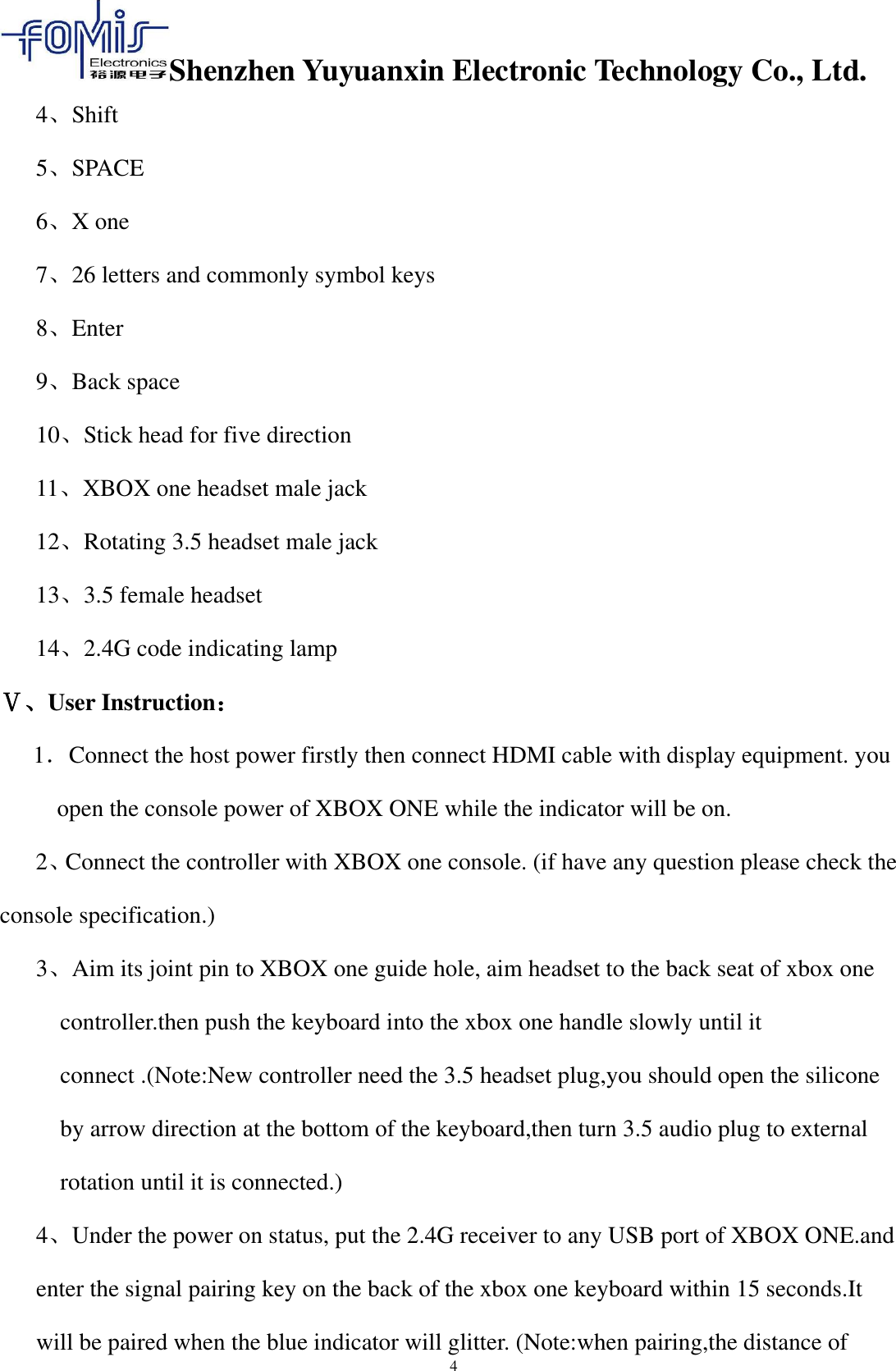 Shenzhen Yuyuanxin Electronic Technology Co., Ltd.  4 4、Shift     5、SPACE   6、X one         7、26 letters and commonly symbol keys 8、Enter 9、Back space       10、Stick head for five direction   11、XBOX one headset male jack   12、Rotating 3.5 headset male jack 13、3.5 female headset 14、2.4G code indicating lamp Ⅴ、User Instruction： 1．Connect the host power firstly then connect HDMI cable with display equipment. you open the console power of XBOX ONE while the indicator will be on. 2、Connect the controller with XBOX one console. (if have any question please check the                 console specification.) 3、Aim its joint pin to XBOX one guide hole, aim headset to the back seat of xbox one controller.then push the keyboard into the xbox one handle slowly until it connect .(Note:New controller need the 3.5 headset plug,you should open the silicone by arrow direction at the bottom of the keyboard,then turn 3.5 audio plug to external rotation until it is connected.) 4、Under the power on status, put the 2.4G receiver to any USB port of XBOX ONE.and enter the signal pairing key on the back of the xbox one keyboard within 15 seconds.It will be paired when the blue indicator will glitter. (Note:when pairing,the distance of   