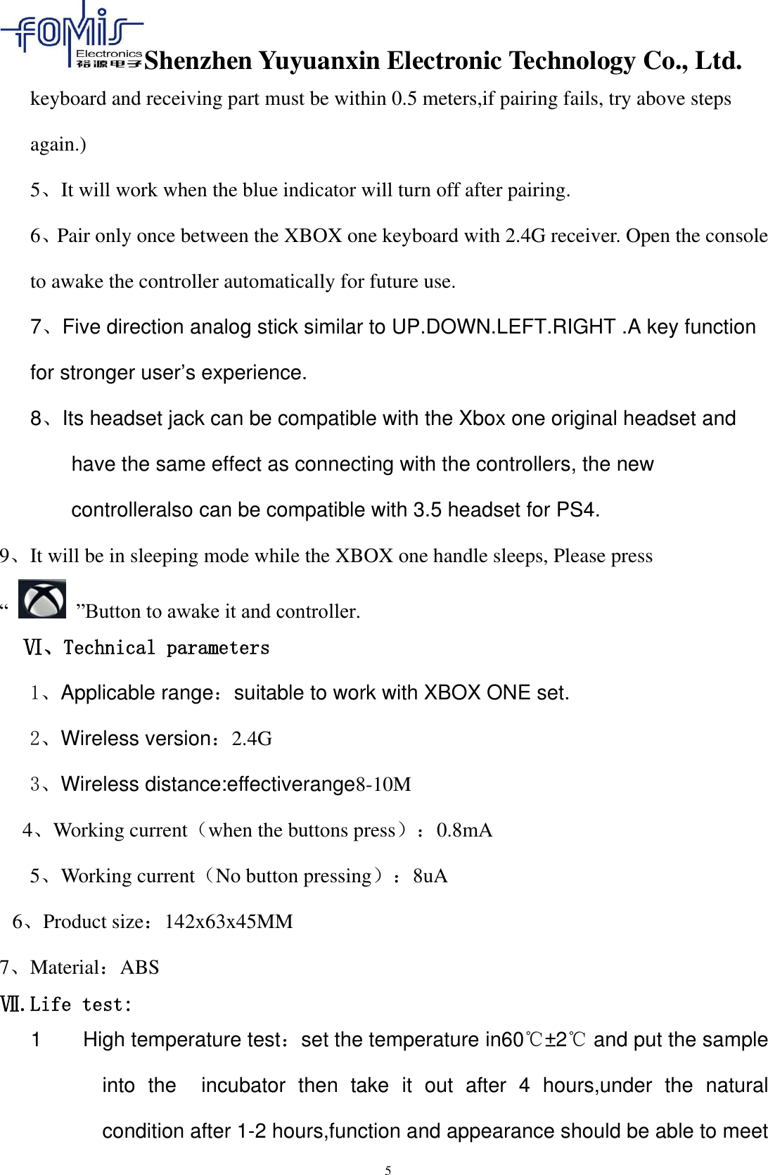 Shenzhen Yuyuanxin Electronic Technology Co., Ltd.  5 keyboard and receiving part must be within 0.5 meters,if pairing fails, try above steps again.) 5、It will work when the blue indicator will turn off after pairing. 6、Pair only once between the XBOX one keyboard with 2.4G receiver. Open the console to awake the controller automatically for future use. 7、Five direction analog stick similar to UP.DOWN.LEFT.RIGHT .A key function for stronger user’s experience. 8、Its headset jack can be compatible with the Xbox one original headset and have the same effect as connecting with the controllers, the new controlleralso can be compatible with 3.5 headset for PS4. 9、It will be in sleeping mode while the XBOX one handle sleeps, Please press “   ”Button to awake it and controller.   Ⅵ、Technical parameters 1、Applicable range：suitable to work with XBOX ONE set. 2、Wireless version：2.4G 3、Wireless distance:effectiverange8-10M   4、Working current（when the buttons press）：0.8mA       5、Working current（No button pressing）：8uA 6、Product size：142x63x45MM 7、Material：ABS Ⅶ.Life test: 1        High temperature test：set the temperature in60℃±2℃ and put the sample into  the    incubator  then  take  it  out  after  4  hours,under  the  natural condition after 1-2 hours,function and appearance should be able to meet 