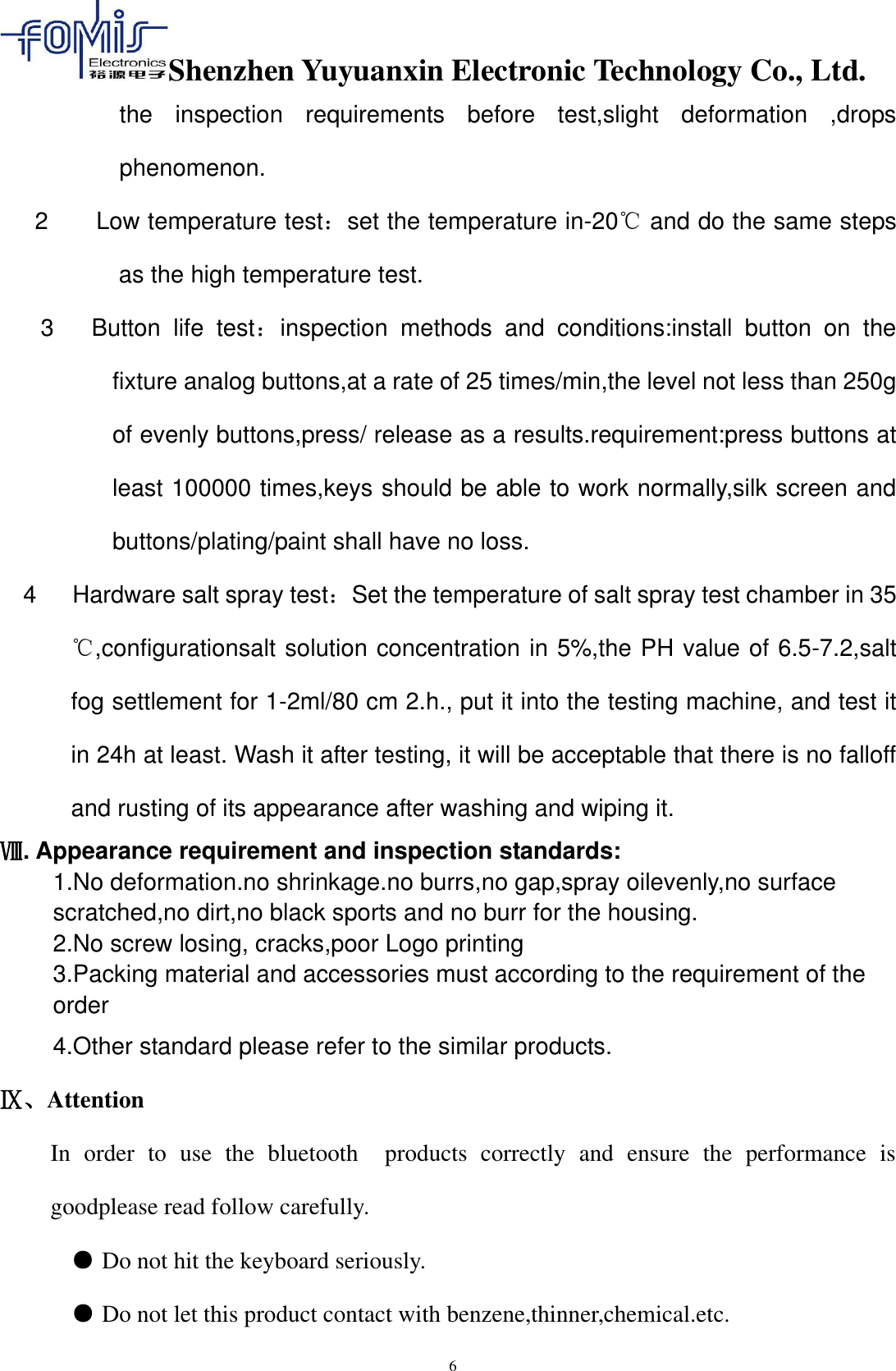 Shenzhen Yuyuanxin Electronic Technology Co., Ltd.  6 the  inspection  requirements  before  test,slight  deformation  ,drops phenomenon. 2        Low temperature test：set the temperature in-20℃ and do the same steps as the high temperature test. 3      Button  life  test：inspection  methods  and  conditions:install  button  on  the fixture analog buttons,at a rate of 25 times/min,the level not less than 250g of evenly buttons,press/ release as a results.requirement:press buttons at least 100000 times,keys should be able to work normally,silk screen and buttons/plating/paint shall have no loss. 4      Hardware salt spray test：Set the temperature of salt spray test chamber in 35 ℃,configurationsalt solution concentration in 5%,the PH value of 6.5-7.2,salt fog settlement for 1-2ml/80 cm 2.h., put it into the testing machine, and test it in 24h at least. Wash it after testing, it will be acceptable that there is no falloff and rusting of its appearance after washing and wiping it. Ⅷ. Appearance requirement and inspection standards: 1.No deformation.no shrinkage.no burrs,no gap,spray oilevenly,no surface scratched,no dirt,no black sports and no burr for the housing. 2.No screw losing, cracks,poor Logo printing 3.Packing material and accessories must according to the requirement of the order   4.Other standard please refer to the similar products. Ⅸ、Attention In  order  to  use  the  bluetooth    products  correctly  and  ensure  the  performance  is goodplease read follow carefully. ● Do not hit the keyboard seriously.    ● Do not let this product contact with benzene,thinner,chemical.etc.   