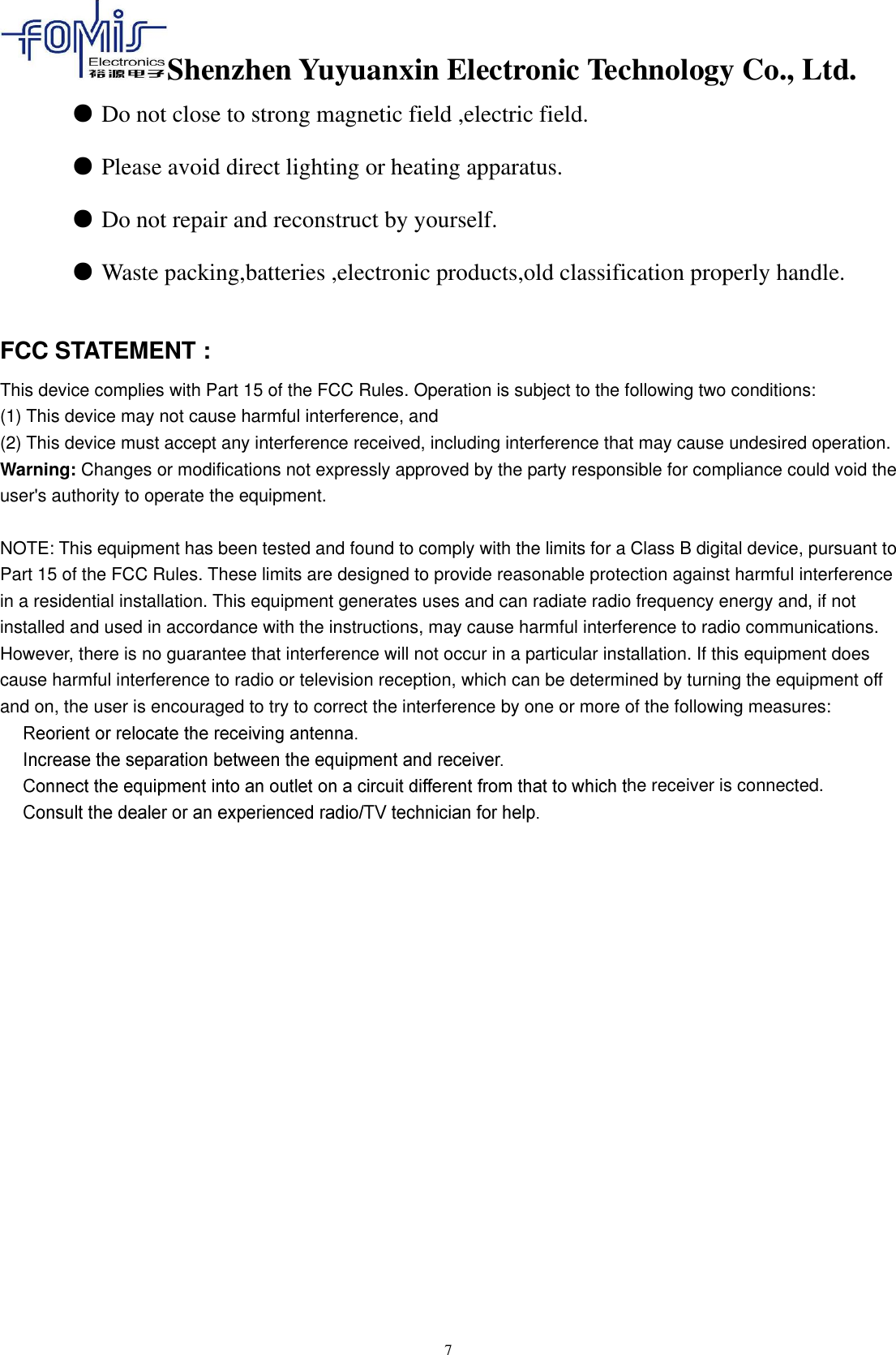 Shenzhen Yuyuanxin Electronic Technology Co., Ltd.  7 ● Do not close to strong magnetic field ,electric field.  ● Please avoid direct lighting or heating apparatus.  ● Do not repair and reconstruct by yourself.  ● Waste packing,batteries ,electronic products,old classification properly handle.  FCC STATEMENT :   This device complies with Part 15 of the FCC Rules. Operation is subject to the following two conditions: (1) This device may not cause harmful interference, and (2) This device must accept any interference received, including interference that may cause undesired operation. Warning: Changes or modifications not expressly approved by the party responsible for compliance could void the user&apos;s authority to operate the equipment.  NOTE: This equipment has been tested and found to comply with the limits for a Class B digital device, pursuant to Part 15 of the FCC Rules. These limits are designed to provide reasonable protection against harmful interference in a residential installation. This equipment generates uses and can radiate radio frequency energy and, if not installed and used in accordance with the instructions, may cause harmful interference to radio communications. However, there is no guarantee that interference will not occur in a particular installation. If this equipment does cause harmful interference to radio or television reception, which can be determined by turning the equipment off and on, the user is encouraged to try to correct the interference by one or more of the following measures:   he receiver is connected.        