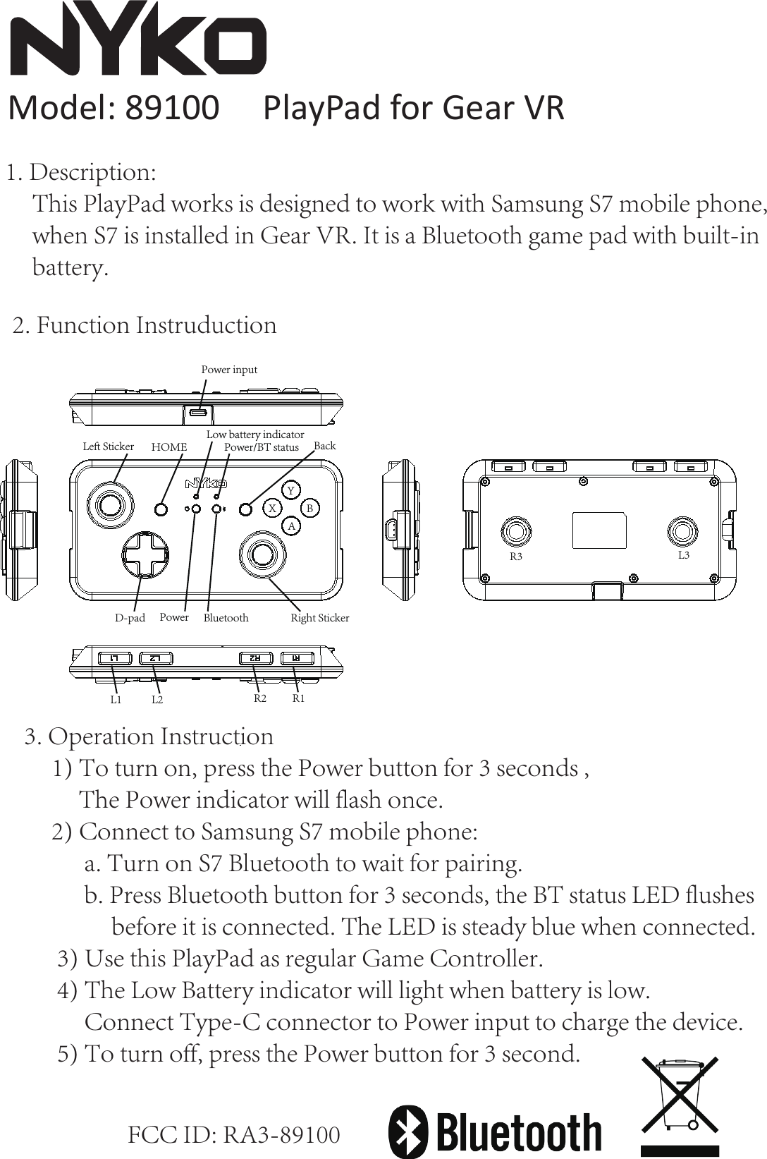    Model: 89100     PlayPad for Gear VRFCC ID: RA3-89100YBAXR3 L3Left Sticker HOME Low battery indicatorPower/BT status BackRight StickerPower BluetoothD-padPower inputR1L1 L2 R22. Function Instruduction3. Operation Instruction     1) To turn on, press the Power button for 3 seconds ,            The Power indicator will flash once.     2) Connect to Samsung S7 mobile phone:            a. Turn on S7 Bluetooth to wait for pairing.            b. Press Bluetooth button for 3 seconds, the BT status LED flushes                before it is connected. The LED is steady blue when connected.      3) Use this PlayPad as regular Game Controller.      4) The Low Battery indicator will light when battery is low.           Connect Type-C connector to Power input to charge the device.       5) To turn off, press the Power button for 3 second.1. Description:     This PlayPad works is designed to work with Samsung S7 mobile phone,     when S7 is installed in Gear VR. It is a Bluetooth game pad with built-in     battery. 