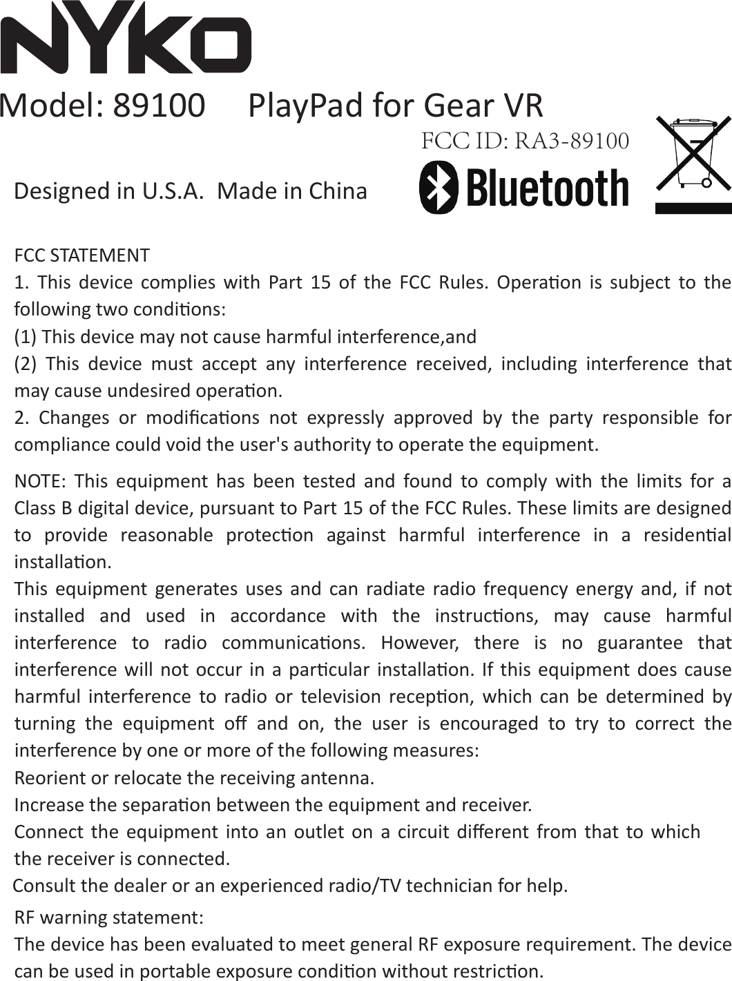 FCC STATEMENT 1.  This  device  complies  with  Part  15  of  the  FCC  Rules.  Operaon  is  subject  to  the following two condions: (1) This device may not cause harmful interference,and (2)  This  device  must  accept  any  interference  received,  including  interference  that may cause undesired operaon. 2.  Changes  or  modiﬁcaons not  expressly  approved  by  the  party  responsible  for compliance could void the user&apos;s authority to operate the equipment.  NOTE:  This  equipment  has  been  tested  and  found  to  comply  with  the  limits  for  a Class B digital device, pursuant to Part 15 of the FCC Rules. These limits are designed to  provide  reasonable  protecon  against  harmful  interference  in  a  residenal installaon. This  equipment  generates  uses  and  can  radiate  radio  frequency  energy  and,  if  not installed  and  used  in accordance  with  the  instrucons,  may  cause  harmful interference  to  radio  communicaons.  However,  there  is  no guarantee  that interference will not  occur  in a  parcular installaon.  If this  equipment does cause harmful  interference  to  radio  or  television  recepon,  which  can  be  determined  by turning  the  equipment  oﬀ and  on,  the  user  is  encouraged  to  try  to  correct  the interference by one or more of the following measures: Reorient or relocate the receiving antenna.   Increase the separaon between the equipment and receiver.   Connect  the  equipment into an outlet  on  a  circuit diﬀerent  from that  to which the receiver is connected.   Consult the dealer or an experienced radio/TV technician for help.   RF warning statement: The device has been evaluated to meet general RF exposure requirement. The device can be used in portable exposure condion without restricon. Model: 89100     PlayPad for Gear VRFCC ID: RA3-89100Designed in U.S.A.  Made in China