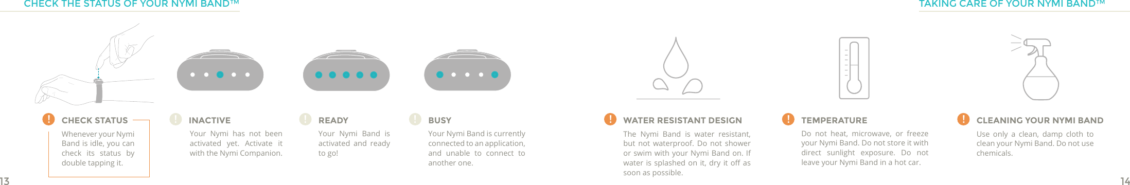 13 14CHECK STATUSCHECK THE STATUS OF YOUR NYMI BAND™! !!WATER RESISTANT DESIGNThe Nymi Band is water resistant, but not waterproof. Do not shower or swim with your Nymi Band on. If water is splashed on  it, dry  it o  as soon as possible.TEMPERATUREDo not heat, microwave, or freeze your Nymi Band. Do not store it with direct sunlight exposure. Do not leave your Nymi Band in a hot car.CLEANING YOUR NYMI BANDUse only a clean, damp cloth to clean your Nymi Band. Do not use chemicals. TAKING CARE OF YOUR NYMI BAND™INACTIVEYour Nymi has not been activated yet. Activate it with the Nymi Companion.!READYYour Nymi Band is activated and ready to go!!BUSYYour Nymi Band is currently connected to an application, and unable to connect to another one.!Whenever your Nymi Band is idle, you can check its status by double tapping it.!