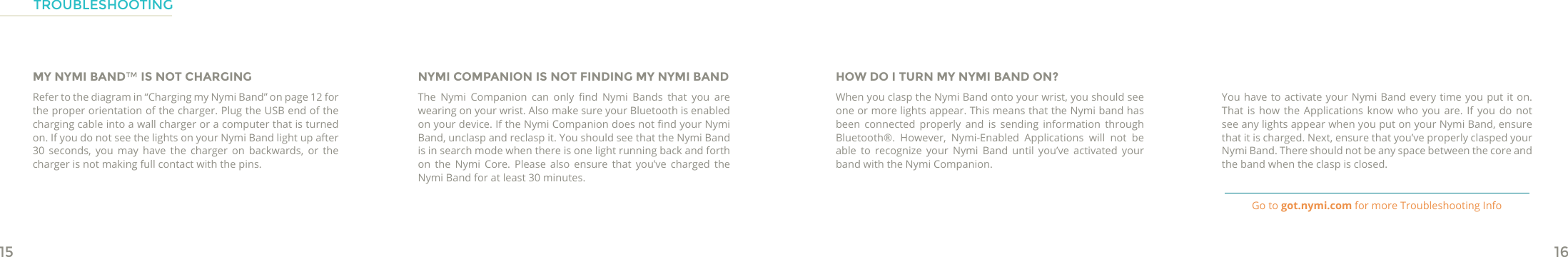 15 16MY NYMI BAND™ IS NOT CHARGINGRefer to the diagram in “Charging my Nymi Band” on page 12 for the proper orientation of the charger. Plug the USB end of the charging cable into a wall charger or a computer that is turned on. If you do not see the lights on your Nymi Band light up after 30 seconds, you may have the charger on backwards, or the charger is not making full contact with the pins. NYMI COMPANION IS NOT FINDING MY NYMI BANDThe  Nymi  Companion  can  only  nd  Nymi  Bands  that  you  are wearing on your wrist. Also make sure your Bluetooth is enabled on your device. If the Nymi Companion does not nd your Nymi Band, unclasp and reclasp it. You should see that the Nymi Band is in search mode when there is one light running back and forth on the Nymi Core. Please also ensure that you’ve charged the Nymi Band for at least 30 minutes. HOW DO I TURN MY NYMI BAND ON?When you clasp the Nymi Band onto your wrist, you should see one or more lights appear. This means that the Nymi band has been connected properly and is sending information through Bluetooth®. However, Nymi-Enabled Applications will not be able to recognize your Nymi Band until you’ve activated your band with the Nymi Companion.You have to activate your Nymi Band every time you put it on. That is how the Applications know who you are. If you do not see any lights appear when you put on your Nymi Band, ensure that it is charged. Next, ensure that you’ve properly clasped your Nymi Band. There should not be any space between the core and the band when the clasp is closed.TROUBLESHOOTINGGo to got.nymi.com for more Troubleshooting Info