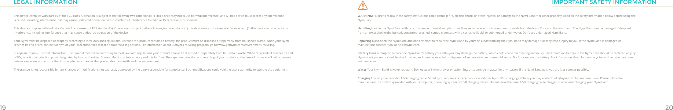 19 20LEGAL INFORMATIONThis device complies with part 15 of the FCC rules. Operation is subject to the following two conditions: (1) This device may not cause harmful interference, and (2) this device must accept any interference received, including interference that may cause undesired operation. See instructions if interference to radio or TV reception is suspected.This device complies with Industry Canada licence-exempt RSS standard(s). Operation is subject to the following two conditions: (1) this device may not cause interference, and (2) this device must accept any interference, including interference that may cause undesired operation of the device.Your Nymi must be disposed of properly according to local laws and regulations. Because this product contains a battery, the product must be disposed of separately from household waste. When your Nymi reaches its end of life, contact Bionym or your local authorities to learn about recycling options. For information about Bionym’s recycling program, go to: www.getnymi.com/environment/recycling  .European Union—Disposal Information: This symbol means that according to local laws and regulations your product should be disposed of separately from household waste. When this product reaches its end of life, take it to a collection point designated by local authorities. Some collection points accept products for free. The separate collection and recycling of your product at the time of disposal will help conserve natural resources and ensure that it is recycled in a manner that protectshuman health and the environment.  The grantee is not responsible for any changes or modications not expressly approved by the party responsible for compliance. Such modications could void the user’s authority to operate the equipment.WARNING: Failure to follow these safety instructions could result in re, electric shock, or other injuries, or damage to the Nymi Band™ or other property. Read all the safety information below before using the Nymi Band.Handling Handle the Nymi Band with care. It is made of metal and plastic and has sensitive electronic components inside both the Nymi Core and the wristband. The Nymi Band can be damaged if dropped from an excessive height, burned, punctured, crushed, comes in contact with a corrosive liquid, or submerged under water. Don’t use a damaged Nymi Band. Repairing Don’t open the Nymi Core and don’t attempt to repair the Nymi Band by yourself. Disassembling the Nymi Band may damage it or may cause injury to you. If the Nymi Band is damaged or malfunctions contact Nymi at help@nymi.com.Battery Don’t attempt to replace the Nymi Band’s battery yourself—you may damage the battery, which could cause overheating and injury. The lithium-ion battery in the Nymi Core should be replaced only by Nymi or a Nymi Authorized Service Provider, and must be recycled or disposed of separately from household waste. Don’t incinerate the battery. For information about battery recycling and replacement, see got.nymi.com.Water Your Nymi Band is water resistant. Do not wear in the shower or swimming, or submerge in water for any reason. If the Nymi Band gets wet, dry it as soon as possible.Charging Use only the provided USB charging cable. Should you require a replacement or additional Nymi USB charging cable(s), you may contact help@nymi.com to purchase them. Please follow the manufacturer instructions provided with your computer, operating system or USB charging device. Do not leave the Nymi USB charging cable plugged in when not charging your Nymi Band. IMPORTANT SAFETY INFORMATION
