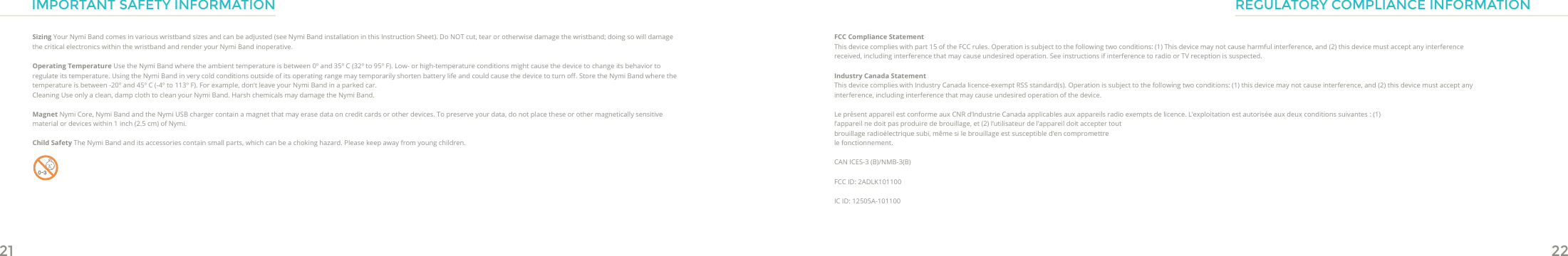 21 22IMPORTANT SAFETY INFORMATIONSizing Your Nymi Band comes in various wristband sizes and can be adjusted (see Nymi Band installation in this Instruction Sheet). Do NOT cut, tear or otherwise damage the wristband; doing so will damage the critical electronics within the wristband and render your Nymi Band inoperative.Operating Temperature Use the Nymi Band where the ambient temperature is between 0º and 35º C (32º to 95º F). Low- or high-temperature conditions might cause the device to change its behavior to regulate its temperature. Using the Nymi Band in very cold conditions outside of its operating range may temporarily shorten battery life and could cause the device to turn o. Store the Nymi Band where the temperature is between -20º and 45º C (-4º to 113º F). For example, don’t leave your Nymi Band in a parked car.Cleaning Use only a clean, damp cloth to clean your Nymi Band. Harsh chemicals may damage the Nymi Band.Magnet Nymi Core, Nymi Band and the Nymi USB charger contain a magnet that may erase data on credit cards or other devices. To preserve your data, do not place these or other magnetically sensitive material or devices within 1 inch (2.5 cm) of Nymi. Child Safety The Nymi Band and its accessories contain small parts, which can be a choking hazard. Please keep away from young children.REGULATORY COMPLIANCE INFORMATIONFCC Compliance StatementThis device complies with part 15 of the FCC rules. Operation is subject to the following two conditions: (1) This device may not cause harmful interference, and (2) this device must accept any interference received, including interference that may cause undesired operation. See instructions if interference to radio or TV reception is suspected.Industry Canada StatementThis device complies with Industry Canada licence-exempt RSS standard(s). Operation is subject to the following two conditions: (1) this device may not cause interference, and (2) this device must accept any interference, including interference that may cause undesired operation of the device.Le présent appareil est conforme aux CNR d’Industrie Canada applicables aux appareils radio exempts de licence. L’exploitation est autorisée aux deux conditions suivantes : (1) l’appareil ne doit pas produire de brouillage, et (2) l’utilisateur de l’appareil doit accepter tout brouillage radioélectrique subi, même si le brouillage est susceptible d’en compromettre le fonctionnement.CAN ICES-3 (B)/NMB-3(B)FCC ID: 2ADLK101100IC ID: 12505A-101100