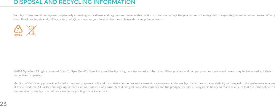 23DISPOSAL AND RECYCLING INFORMATIONYour Nymi Band must be disposed of properly according to local laws and regulations. Because this product contains a battery, the product must be disposed of separately from household waste. When your Nymi Band reaches its end of life, contact help@nymi.com or your local authorities to learn about recycling options.©2014 Nymi Inc. All rights reserved. Nymi™, Nymi Band™, Nymi Core, and the Nymi logo are trademarks of Nymi Inc. Other product and company names mentioned herein may be trademarks of their respective companies. Mention of third-party products is for informational purposes only and constitutes neither an endorsement nor a recommendation. Nymi assumes no responsibility with regard to the performance or use of these products. All understandings, agreements, or warranties, if any, take place directly between the vendors and the prospective users. Every eort has been made to ensure that the information in this manual is accurate. Nymi is not responsible for printing or clerical errors. 