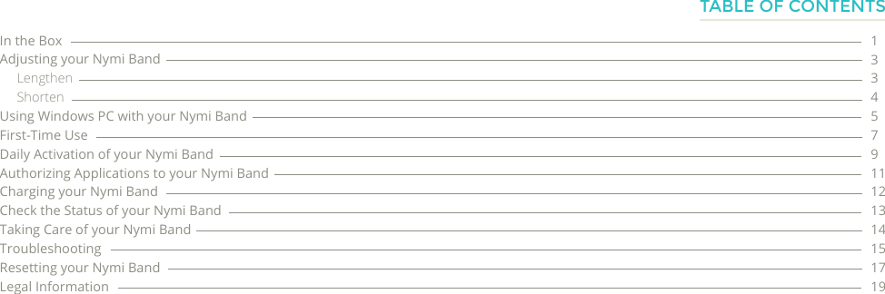 In the BoxAdjusting your Nymi BandLengthenShortenUsing Windows PC with your Nymi Band First-Time UseDaily Activation of your Nymi BandAuthorizing Applications to your Nymi BandCharging your Nymi BandCheck the Status of your Nymi BandTaking Care of your Nymi BandTroubleshootingResetting your Nymi BandLegal Information133457911121314151719TABLE OF CONTENTS