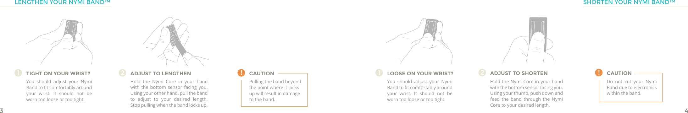 34CAUTION !TIGHT ON YOUR WRIST?You should adjust your Nymi Band to t comfortably around your wrist. It should not be worn too loose or too tight.1ADJUST TO LENGTHENHold the Nymi Core in your hand with the bottom sensor facing you. Using your other hand, pull the band to adjust to your desired length. Stop pulling when the band locks up.2Pulling the band beyond the point where it locks up will result in damage to the band.!LOOSE ON YOUR WRIST?You should adjust your Nymi Band to t comfortably around your wrist. It should not be worn too loose or too tight.1ADJUST TO SHORTENHold the Nymi Core in your hand with the bottom sensor facing you. Using your thumb, push down and feed the band through the Nymi Core to your desired length. 2CAUTIONDo not cut your Nymi Band due to electronics within the band.LENGTHEN YOUR NYMI BAND™ SHORTEN YOUR NYMI BAND™