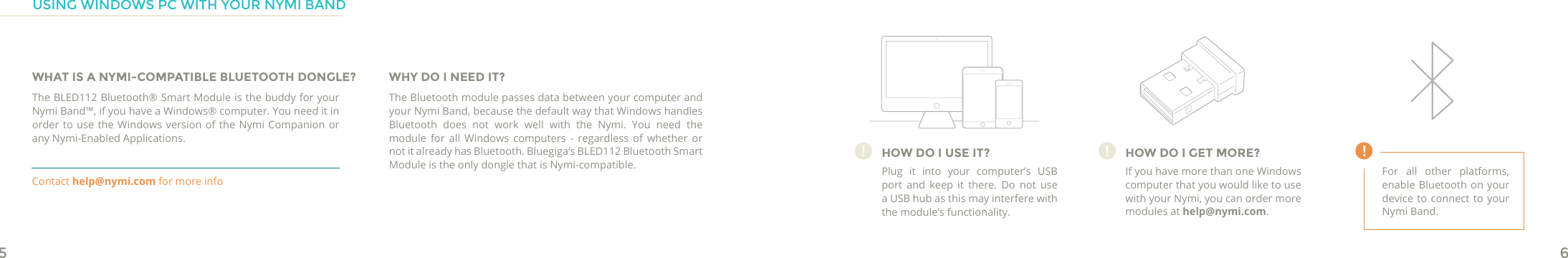 56!HOW DO I USE IT?Plug it into your computer’s USB port and keep it there. Do not use a USB hub as this may interfere with the module’s functionality.!HOW DO I GET MORE?If you have more than one Windows computer that you would like to use with your Nymi, you can order more modules at help@nymi.com.!For all other platforms, enable Bluetooth on your device to connect to your Nymi Band.USING WINDOWS PC WITH YOUR NYMI BANDWHAT IS A NYMI-COMPATIBLE BLUETOOTH DONGLE?The BLED112 Bluetooth® Smart Module is the buddy for your Nymi Band™, if you have a Windows® computer. You need it in order to use the Windows version of the Nymi Companion or any Nymi-Enabled Applications.WHY DO I NEED IT?The Bluetooth module passes data between your computer and your Nymi Band, because the default way that Windows handles Bluetooth does not work well with the Nymi. You need the module for all Windows computers - regardless of whether or not it already has Bluetooth. Bluegiga’s BLED112 Bluetooth Smart Module is the only dongle that is Nymi-compatible.Contact help@nymi.com for more info